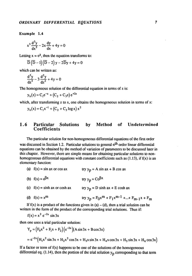 ORDINARY DIFFERENTIAL EQUATIONS
Example 1.4
3d3y 2xdY+4y=0
x dx~ Y- dx
Letting x =ez, then the equationtransformsto:
~ (~ - 1)(~ - 2) y - 2~y + 4y
whichcan be written as:
d3Y 3 d2y
dz---- ~- -~+4y=O
Thehomogeneous
solution of the differential equationin terms of z is:
yh(z) = Cle-z +(C
2 + C3z)e
+2z
which, after transformingz to x, one obtains the homogeneous
solution in terms of x:
yh(x)= x-x q-(C
2-I- C
3 logx
) x2
7
1.6 Particular Solutions by Method of Undetermined
Coefficients
Theparticular solution for non-homogeneous
differential equationsof the first order
wasdiscussedin Section1.2. Particular solutions to general nth order linear differential
equations can be obtained by the method
of variation of parametersto be discussed later in
this chapter. However,
there are simplemeansfor obtaining particular solutions to non-
homogeneous
differential equations withconstant coefficients such as (1.13), if f(x) is
elementaryfunction:
(a) f(x) = sin ax or cos
Co)
f(x)=
(c) f(x) = sinh ax or cosh
(d) f(x) m
try yp = Asin ax +B.cos ax
try yp = Ce[
~x
try yp = Dsinh ax + E cosh ax
try yp = F0xm+ FlXm-1+...+ Fm.lX + F
m
If f(x) is a productof the functionsgivenin (a) - (d), then a trial solution
written in the formof the productof the corresponding
trial solutions. Thusif:
f(x) = 2 e-~xsin 3x
then oneuses a trial particular solution:
Yp =(F0x2 + Fix + F2) (e-2X)(Asin3x + Bcos3x)
= e-2x (H1
X2sin 3x + H2
x2 cos 3x + H3xsin 3x + H4xcos 3x + H
5 sin 3x + H
6 cos 3x)
If a factor or term of f(x) happensto be one of the solutions of the homogeneous
differential eq. (1.14), then the portion of the trial solution ypcorresponding
to that term
 