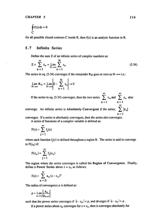 CHAPTER 5
~
f(z) dz =
C
for all possible closed contoursCinside R, then f(z) is an analytic function in
216
5.7 Infinite Series
Def’methe sumZ of an infinite series of complexnumbersas:
N
~ z n = Lim ~ z
n (5.34)
Z=
N-->~
n=l n=l
Theseries in eq. (5.34) convergesif the remainderNgoes to zero as N-->~ i.e.:
Lim RN = Lim - ~". zn ~ 0
N-->**
N-~ n~"=l
If the series in eq. (5.34)converges, then the two series ~ n and ~Yn
als o
n=l n=l
Aninfinite series is Absolutely Convergent if the series, ~
converge.
n=l
converges.If a series is absolutely convergent,then the series also converges.
Aseries of functions of a complex
variable is definedas:
P(z)=
~_,fj(z)
j=l
whereeach function fj(z) is defined throughouta region R. Theseries is said to converge
to F(zo)if:
F(zo) = ~ fj(Zo)
j=l
Theregion where the series converges is called the Region of Convergence. Finally,
define a PowerSeries about z = Zo as follows:
f(z)= ~ n(z-zo)
n
n=0
Theradius of convergence
p is definedas: ¯
p = Lim ~
n~lttn+l I
suchthat the powerseries converges
if [z - zo I <p, anddivergesif ~ - zo [ > p ¯
If a powerseries about zo convergesfor z = z1, then it convergesabsolutely for
 