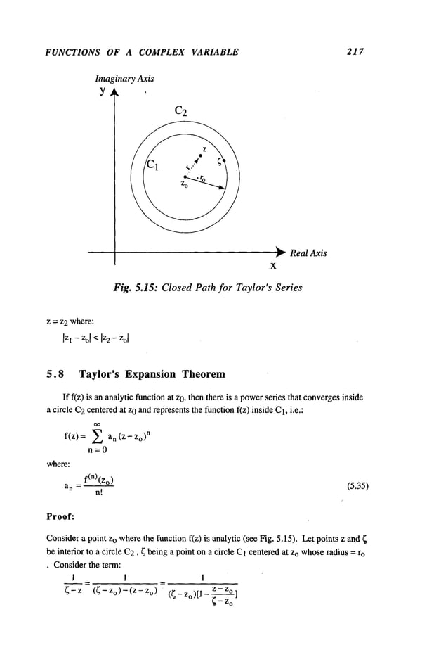 FUNCTIONS OF A COMPLEX VARIABLE 217
Imaginary Axis
Y ~
C2
¯
"~0
.X
Real Axis
Fig. 5.15: Closed Path for Taylor’s Series
z = z2 where:
5.8 Taylor’s Expansion Theorem
If f(z) is an analytic functionat O,then there is apo
wer se
ries that converges in
side
a circle C2centeredat zo andrepresentsthe functionf(z) inside C1,i.e.:
f(z) = an(z- Zo)n
n=0
where:
f(n)(zo)
a n --~
n!
(5.35)
Proof:
Considera point zo wherethe function f(z) is analytic (see Fig. 5.15)¯ Let points z and
be interior to a circle C2, ~ beinga point ona circle C1centered at Zowhose
radius = ro
¯ Considerthe term:
1 1 1
~-z (~-Zo)-(z-z o) (~-zo)[1-z-z°]
 