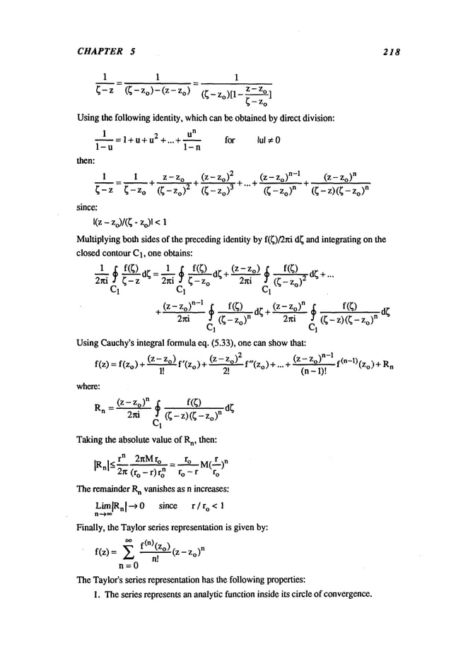 CHAPTER 5 218
1 1 1
Zo) z-zo
(~ - Zo)[1- ~_--~o]
Usingthe followingidentity, whichcan be obtained by direct division:
U
n
1 =l+u+u2+...+~ for
1-u 1-n
then:
1 I Z - Z
o (Z - Zo)
2 (Z - Zo)
n-1
~= ’l + +...+
E-Z E-Zo (E-Zo)
2 (E-Zo)
3 (E--Zo)
n
since:
I(z - zo)/({- Zo)l
(Z -- Zo)
n
(E - Z)(E - n
Multiplyingboth sides of the precedingidentity by f(E)/2xi dEand integrating on the
closed contour C1, one obtains:
1 f(E) dE - 1 f(E) d~ + (z- Zo) f(E)
C1 C1 Ci
(Z-- Zo) n-1 $ f(~) dE + (Z-- Zo) n~ f(~)
24~ (~ - o)~ 2~i J (~ - z) (~ o)
C1 C1
UsingCauchy’sintegral formulaeq. (5.33), one can showthat:
f(z) = f(Zo) + (z- Zo) f,(Zo) (z- Z
o)2
1! 2!
where:
Rn (Z-Zo)
n
= 24 ~
C1 (~ - z)( E - Zo)
n
Takingthe absolute value of R
n, then:
r n 2nMro =
_~ ro M(r)n
IRnl<-~ (ro-r)ro n r o-r r
o
__ f,,(Zo) + ... (z- Zo)n-1 f(n -1)(Zo)+ Rn
(n- 1)!
TheremainderR
n vanishes as n increases:
LimlR.lo 0 since r/r o < 1
Finally, the Taylorseries representation is given by:
~ f(n)(z°) (Z--Zo)
n
f(z)
n!
n=0
TheTaylor’s series representation has the followingproperties:
1. Theseries represents an analytic function inside its circle of convergence.
 