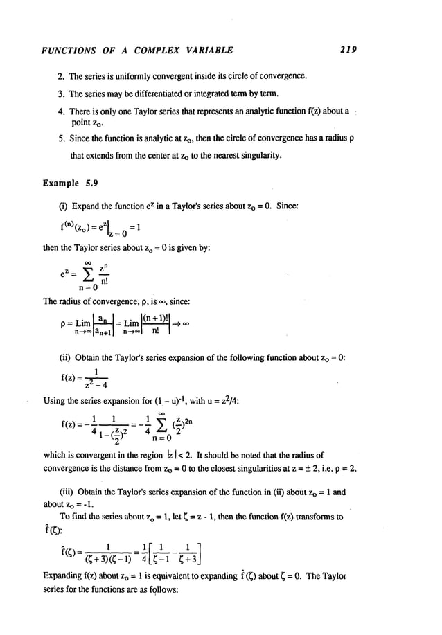 FUNCTIONS OF A COMPLEX VARIABLE
r 219
2. Theseries is uniformlyconvergentinside its circle of convergence.
3. Theseries maybe differentiated or integrated term by term.
4. Thereis onlyone Taylorseries that represents an analytic function f(z) about
point z
o.
5. Sincethe function is annlytic at zo, then the circle of convergence
has a radius
that extendsfromthe center at Zoto the nearest singularity.
Example 5.9
(i) Expand
the function z in aTa
ylor’s se ries ab out Zo
= 0. Since:
f(n)(zo) 1
Iz=O
then the Taylorseries about zo = 0 is given by:
e z= ~ zn
n=0
Theradius of convergence,
p, is oo, since:
p= Lim[ an [= Lim]~-~oo
n-~**lan+ll n-->,~l n! I
(ii) Obtainthe Taylor’s series expansionof the followingfunction about Zo=
1
f(z) = z2 _
Usingthe series expansionfor (1.- u)"1, withu = z2/4:
oO
1 1 1 E (z’)2n
f(z)= 4 l_(Z)2_~ =-~" "2"
n=0
whichis convergentin the region]z 1<2. It shouldbe noted that the radius of
convergence
is the distance fromzo =0 to the closest singularities at z = +2, i.e. p = 2.
(iii) Obtainthe Taylor’sseries expansionof the function in (ii) about zo = 1
about Zo= -1.
Tofind the series aboutzo = 1, let ~ = z - 1, then the function f(z) transforms
1[ 1
1 =~" ~- 1 ~-3’
= + 3)
Expanding
f(z) about Zo = 1 is equivalent to expanding~ (4) about ~ = 0. TheTaylor
series for the functionsare as fgllows:
 