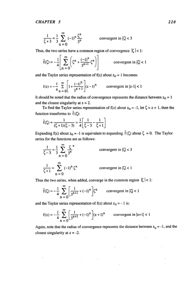 CHAPTER 5 220
1 = 1 E (-1)n 3-’if"
convergent in <3
~+3 3
n=0
Thus, the twoseries have a common
region of convergence14 [ < 1:
~(~)=-"0 ~n+ 3--ff’~-~ )J c°nvergentinl4]<
and the Taylorseries representation of f(z) about o =1 be
comes:
f(z) -- --4n__~;01 + 3-’~-~J(Z- l)n convergentin Iz-ll
It shouldbe noted that the radius of convergence
represents the distance betweenzo =1
andthe closest singularity at z = 2.
Tofind the Taylorseries representationof f(z) aboutzo = - 1, let ~ =z + 1, then the
function transforms to ~(~):
l
1I 1 1 ]
~’(4)=(~+1)(~-3)=~ 4-3
Expandingf(z) about Zo = -1 is equivalent to expanding~(~) about = 0.The
Taylor
series for the functionsare as follows:
1 1 oo 4n
- ~-~- convergentin 141< 3
4-3 3 n=0
= E (-1)n 4n convergentin 141< 1
~+1
n=0
Thusthe two series, whenadded, convergein the common
region 14 1 < 1:
1 E I3-n~+l +(-1)nl4n convergentin[~,<
~(~) = - ~"n =
andthe Taylorseries representationof f(z) aboutZo=- 1 is:
=_1 ,~ r~l
1
convergent in lz+l [ 1
f(z) 4.Z~_n[_3n+l +(-1) n (z+l)
n <
Again,note that the radius of convergence
represents the distance between
zo = -1, and the
closest singularity at z =-2.
 