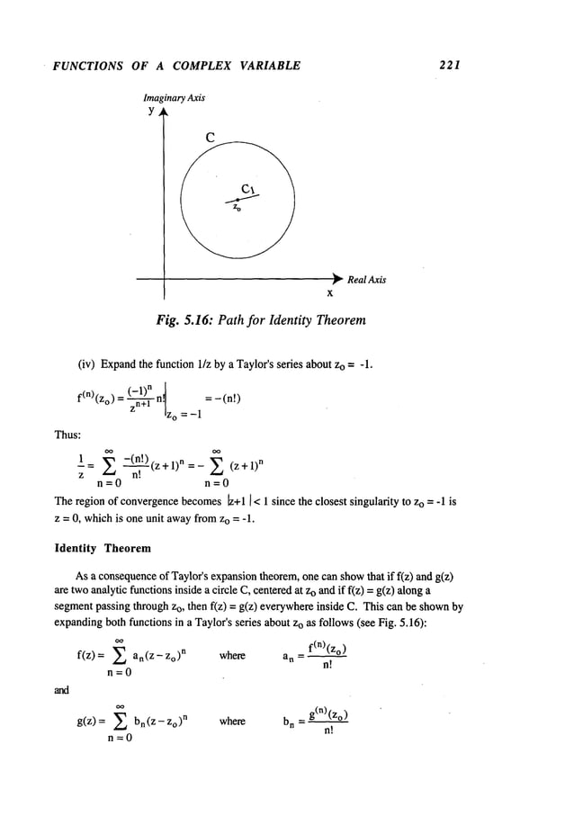 FUNCTIONS OF A COMPLEX VARIABLE 221
Imaginary Axis
Y
~ RealAxis
X
Fig. 5.16: Path for Identity Theorem
(iv) Expand
the function 1/z by a Taylor’s series about Zo= -1.
= (-1)n
f(n)(z°) zn+l "1
= -(n!)
IZo =-1
Thus:
1
(z +1)
n (z +1)
n
z
n=0 n=0
Theregion of convergencebecomes6+1I< 1 since the closest singularity to Zo= -1 is
z = 0, whichis one unit awayfromzo = -1.
Identity Theorem
Asa consequence
of Taylor’s expansiontheorem,one can showthat if f(z) and g(z)
are twoanalytic functionsinside a circle C, centeredat Zoand if f(z) =g(z) along
segmentpassing through zo, then f(z) = g(z) everywhereinside C. This can be shown
expandingbothfunctions in a Taylor’sseries about zo as follows(see Fig. 5.16):
~’
f(n)(zo)
f(z)= ~ an(Z-Zo)
n where an =
n~’~~
n=0
g(z) = ~ bn(z-Zo)
n where bn = g(n)(z°)
n!
n=0
 