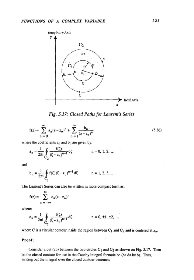 FUNCTIONS OF A COMPLEX VARIABLE 223
ImaginaryAxis
Y~
C2
~’~Real Axis
X
Fig. 5.17: ClosedPaths for Laurent’s Series
f(z): 2 an(Z-Z°)n+ bn (5. 36)
n = 0 n = 1 (z- Zo)
n
wherethe coefficients an and bnare given by:
1 ~. f(~) d;
n =0, 1, 2,
an =’~i (;- Zo)
n+l
"’"
1 ~
d~ 1,2,3 ....
bn = ~i f(~)(~- z°)n-1 n =
TheLaurent’s Series can also be written in morecompactformas:
f(z) On(Z-
ZoO"
where:
Cn = 2rti C2 (4-~n+l d~ n = O,+1, +2....
whereCis a circular contourinside the region betweenC1and C2andis centered at Zo.
Proof:
Consider a cut (ab) betweenthe two circles C1and C2as shownon Fig. 5.17. Then
let the closed contour for use in the Cauchy
integral formulabe (ba da bcb). Thus,
writing out the integral over the closed contourbecomes:
 