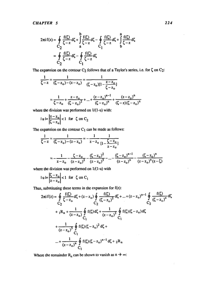 CHAPTER 5 224
b a
2rtif(z)=
~~--~
f(
~)d
+~
--~ ~-
~---~ ~
f(
~)d f(~)d
+~--~
f(
~)d
C
2 a C
I b
=~--~f(~)
d~-~-~-~f(~)
C
2 C
1
The
expansion
onthe
contour
C2follows
that
ofa Taylor’s
series,
i.e.
for
~ onC2:
I I 1
Z-- Z
o
~ (~-Zo)-(Z-Zo) (~-zo)[1-~_--~-o]
1 Z -- Z
o
(Z -- o)n-I (Z -- o)n
= ~-~ +...+
~--Z o (~-- Zo)
2
(~- Zo)
n
wherethe division wasperformedon 1/(l-u) with:
lul= <1 f~, ~onC
2
Theexpansionon the contour C1can bc madeas follows:
1 1 1
~--~=(~-Zo)-(Z-Zo) = Z-Zo[l_~-Zo~
z-z
0
(~
-z)(~-
n
1 ~ - zo (~ - Zo) 2" (~ - Zo)
n-I
(~ - Zo)
n
Z-Z o (Z- Zo) 2 (Z-Zo) 3 "’" (Z_ zo)n (z- zo)n(z-
wherethe division wasperformedon 1/(1-u) with
lu~<l for ~onC
1
Thus,substituting these termsin the expansionfor f(z):
f(;) d;+(Z-Zo)~ f(;) dr+ +(Z-Zo>
n-1
2~if(z)
, ": °
C
2 C2 C2
1 :1 f(~)d~ +
+ 1Rn q (Z-Zo) (Z-Zo) "q" f(~)(~-z°)d~
C~
1
~ f(~)(~ - 2 d~ +
+(z- Zo)
3 C~
1
~ f(~)(~-Zo) n-1 d~+ 2Rn
...-I" (Z -- Zo)n Cl
Where
the remainderR
n can be shownto vanish as n ---)
d~
 