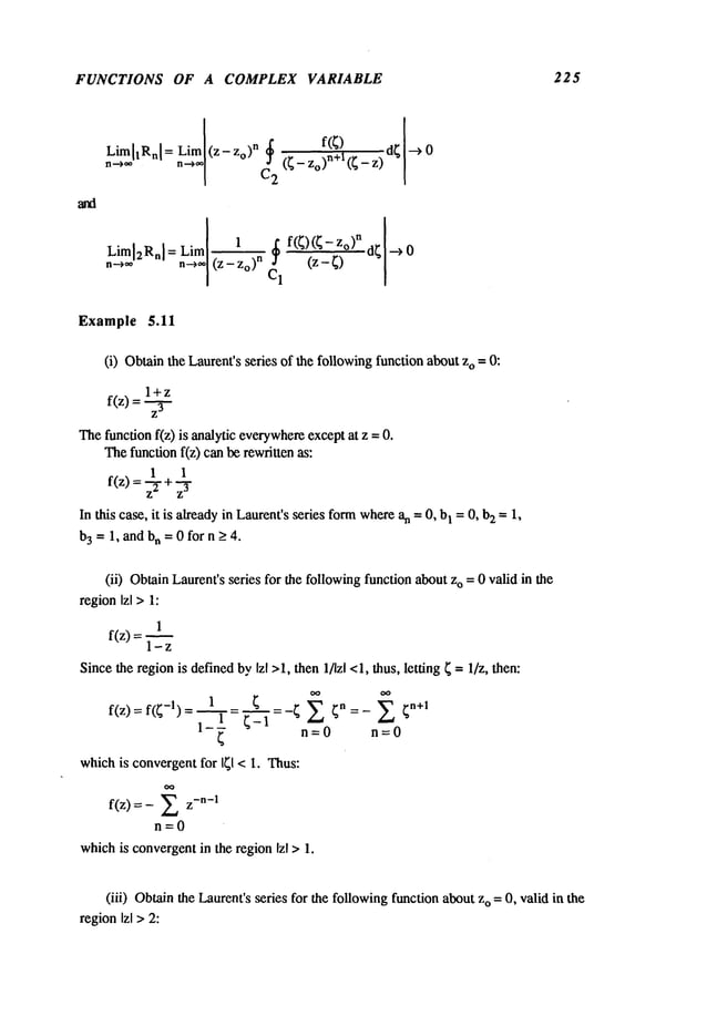 FUNCTIONS OF A COMPLEX VARIABLE 225
nL.~lrn~[l Rn [ = Liml(z- Zo) n f(~) d~ I -->
n-->,,~[C2 ~ (~- Zo,)n+l (~ -
Liml2Rnl = Liml1 C~1 f(~) (~- z°)n d~[--~
n--->~* n~o] (Z - Zo) n ’~--’~"~
Example 5.11
(i) Obtainthe Laurent’sseries of the followingfunction abouto =0:
l+z
f(z) =
The functionf(z) is analytic everywhere
exceptat z --
Thefunction f(z) can be rewritten as:
1 1
f(z) =.~- +.~-y
In this case, it is already in Laurent’sseries formwherean =0, b
I = 0, b2 =1,
b3=1, and bn = 0 for n > 4.
(ii) ObtainLaurenfsseries for the followingfunction about o =0 valid in the
regionIzl >1:
1
f(z) =
1-z
Sincethe regionis definedbyIzl >1, then 1/Izl <1, thus, letting ~ = l/z, then:
f(z) =f(~-l) =1--= "-~-~--I ~ -- ~ ~ ~n = _ ~’~
~
n=0 n=0
whichis convergentfor I~1 < I. Thus:
f(z)
n=0
whichis convergentin the regionIzl > 1.
(iii) Obtainthe Laurent’sseries for the followingfunction about o =0,valid in the
regionIzl > 2:
 