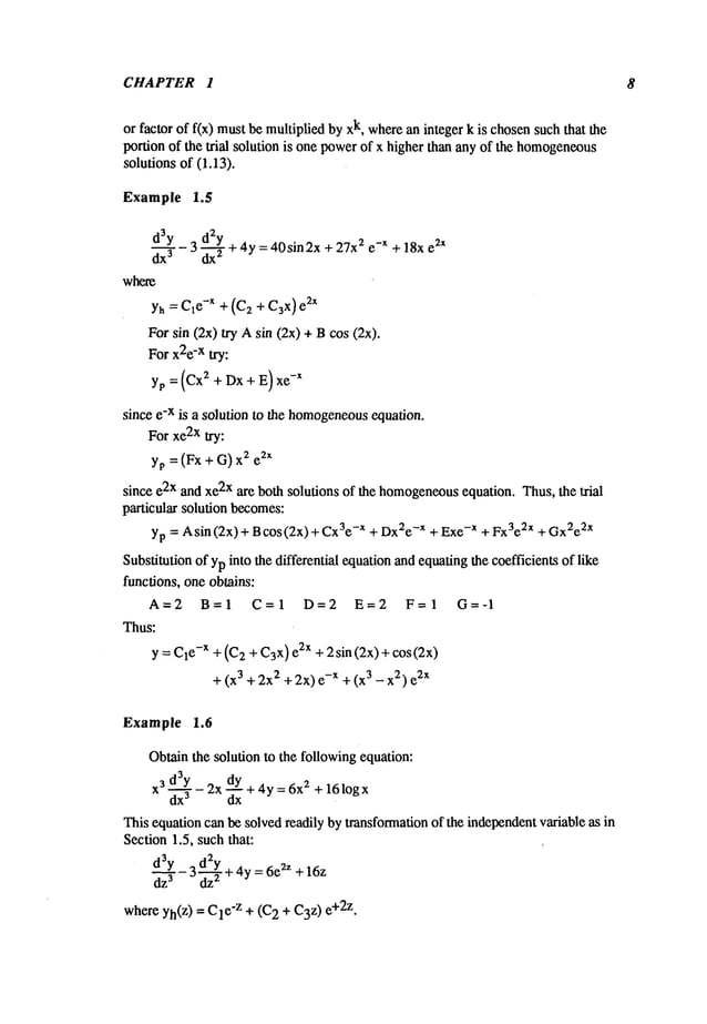 CHAPTER 1 8
or factor of f(x) mustbe multiplied by k, w
here an i nteger kischo
sen such that the
portion of the trial solution is one powerof x higher than any of the homogeneous
solutions of (1.13).
Example 1.5
d3y 3 d2y
dx3 ~’T+4Y
= 40sin2x + 27x2 e-x + 18x e2x
where
Yh= Cle-x + (C2 + C3x)2x
For sin (2x) try Asin (2x) + Bcos (2x).
For x2e
-x try:
yp = (Cx
2 + Dx+ E) xe
-x
since e-x is a solution to the homogeneous
equation.
For xe2x try:
yp = (Fx + G) 2 e2x
since e2x and xe2x are both solutions of the homogeneous
equation. Thus, the Ixial
particular solution becomes:
yp = A sin (2x) + B cos (2x) + -x + Dx
2e-x + Ex
e- x + Fx3e2x + Gx
2e2x
Substitution ofyp into the differential equationandequating the coefficients of like
functions, one obtains:
A=2 B=I C=I D=2 E=2 F=I G=-I
Thus:
y = C1
e-x + (C
2 + C3
x) e2x + 2 sin (2x) + cos (2x)
+ (x3 + 2x
2 + 2x) -x +(x3 - x2) e2x
Example 1.6
Obtainthe solution to the followingequation:
3
x3 d~Y- 2x dy + 4y = 6x2 + 161ogx
dx
3 dx
This equation can be solvedreadily by transformationof the independentvariable as in
Section 1.5, suchthat:
d~33Y
- 3 d~22Y
+ 4y=6e2Z+16z
whereyh(z) -- e’z + (C2 + C3
z) e +2z.
 