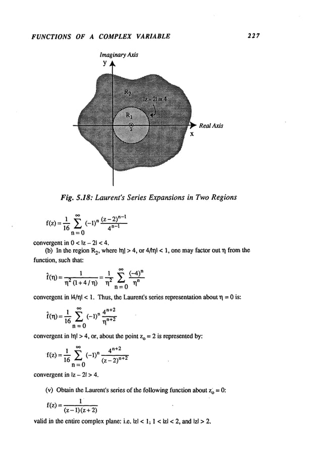 FUNCTIONS OF A COMPLEX VARIABLE 227
ImaginaryAxis
y
x
Real Axis
Fig. 5.18: Laurent’sSeries Expansionsin TwoRegions
1 o~ (z- 2)
n-I
f(z)=~-~ (-lln 4n-I
n=0
convergentin 0 < Iz - 2] < 4.
(b) In the region 2, w
here ~] >4,or 4/1~11 < 1
, one
mayfactor out "q from
the
function, such that:
oo
1 1 E ("-4)n
~(n)=n20 +4/ n)=~-r~=
0 n"
convergentin ¼/rll <1. Thus,the Laurent’sseries representation abouta3 = 0 is:
1 oo 4n+2
n=O
convergent
inI~II
> 4,or,
about
the
point
z
o =2 isrepresented
by:
I ~ 4
n+ 2
f(z) = ~-ff (-1)n (z "+2
n=O
convergent
in Iz - 21 > 4.
(v) Obtain theLaurent’s sedes ofthefollowingfuncfion about z~ =
1
f(z)=
(z-1)(z+2)
valid in the entire complex
plane: i.e. lzl <1; 1 <Izl < 2, andlzl >2.
 