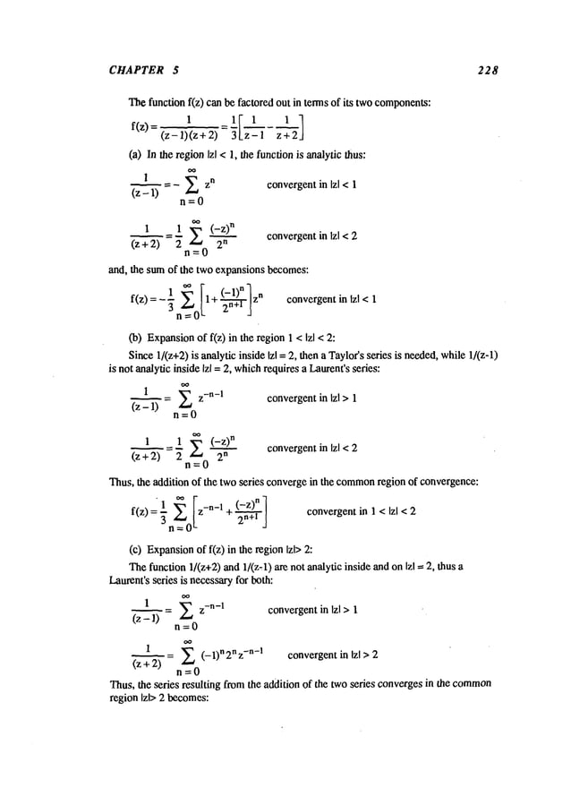 CHAPTER 5 228
Thefunction f(z) can be factored out in terms of its twocomponents:
1 ~I 1 1 ]
f(z)
=(z-
l~(z
+ =
’z
-- I
z ~ 2"
(a) In the regionIzl <1, the functionis analytic thus:
= - E zn convergentin Izl < 1
(z- 1)
n=0
1 1 ’~ (-z)
n
convergent
in Izl < :2
(z + 2) 2 2
n
n=0
and, the sumof the two expansions becomes:
f(z)= -1 ~ [1+ (-1)nlz
n
... _.-:’:Tw~ ! convergentin Izl < 1
3
n’7_-0L
(b) Expansion
of f(z) in the region 1 < Izl
Since1/(z+2)is analytic inside Izl =2, then a Taylor’sseries is needed,while1/(z-l)
is not analytic inside Izl = 2, which
requires a Laurent’sseries:
I
= E z-n-I
convergentin Izl > 1
1"-~
(z
n=0
1 =_.I ~-~ (-z)
n
(z +2) 2 "-" 2
n
convergentin Izl <2
n=0
Thus, the addition of the two series convergein the common
region of convergence:
f(z) z-n-1 + (-z)n
_
2n+l
convergentin 1 < Izl < 2
(c) Expansion
of f(z) in the region Izl>
Thefunction 1/(z+2) and1/(z~l) are not analydcinside and on Izl =2, thus
Laurent’sseries is necessaryfor both:
1
/1"-’-’’~(z - =~ z-n-1
convergentin Izl >1
n=0
1
)2’’~-(z + = ~ (- 1)n 2n z-n-I
convergentin Izl >2
n=0
Thus,the series resulting from the addition of the twoseries convergesin the common
region Izl> 2 becomes:
 