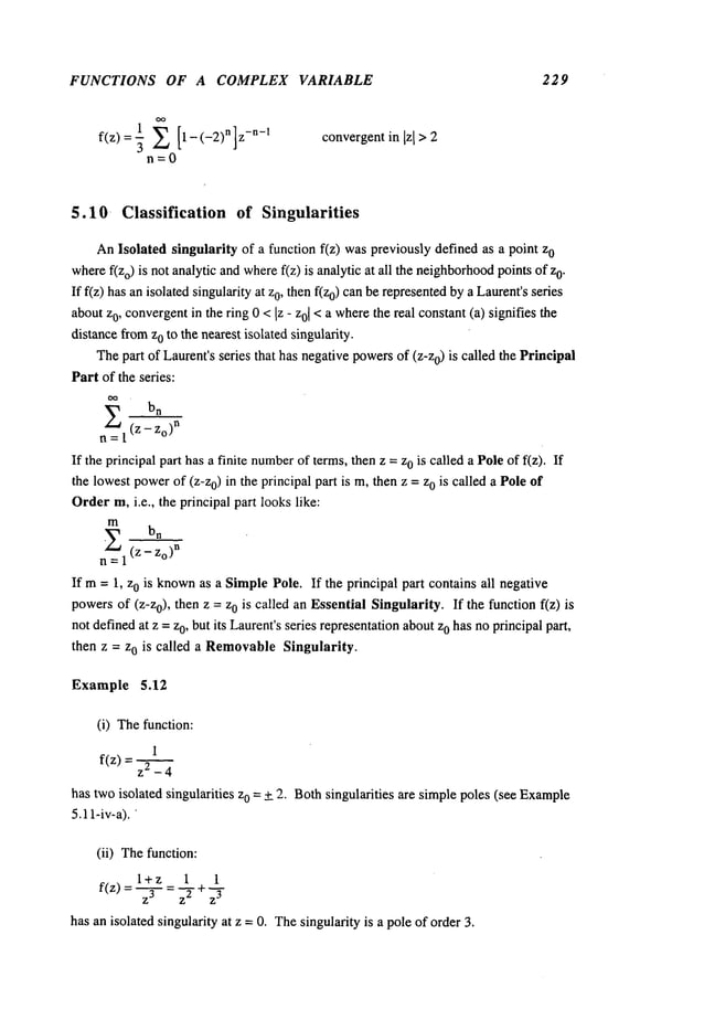 FUNCTIONS OF A COMPLEX VARIABLE 229
n=0
convergentin [zI > 2
5.10- Classification of Singularities
AnIsolated singularity of a function f(z) waspreviously defined as a point 0
wheref(Zo) is not analytic andwheref(z) is analytic at all the neighborhood
points 0.
If f(z) has an isolated singularity at 0, then f(z0) can be represented b
y aLa
urent’s series
aboutzo, convergent
in the ring 0 < Iz - z01< a wherethe real constant(a) signifies the
distancefromzo to the nearest isolated singularity.
Thepart of Laurent’sseries that has negativepowersof (z-z0) is called the Principal
Part of the series:
~ bn
n =l’(z --’~o)n
If the principal part has a finite number
of terms,then z = z0 is called a Poleof f(z).
the lowestpowerof (z-zo) in the principal part is m, then z =zo is called a Pole of
Orderm,i.e., the principal part looks like:
m
=1(z- Zo)n
If m= 1, zo is known
as a SimplePole. If the principal part contains all negative
powersof (Z-Zo), then z = 0 is called a n Essential S ingularity. I f t he function f(z) i
not definedat z =zo, but its Laurent’sseries representationaboutzo has noprincipal part,
then z = zo is called a RemovableSingularity.
Example 5.12
(i) Thefunction:
1
f(z) = z2 _
has twoisolated singularities zo = + 2. Bothsingularities are simplepoles (see Example
5.11-iv-a).
(ii) Thefunction:
l+z 1 1
f(z} =-~-- = 7+
~-
has an isolated singularity at z =0. Thesingularity is a pole of order 3.
 