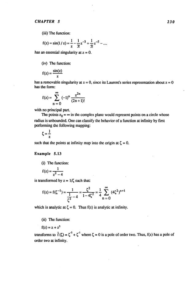 CHAPTER 5 230
(iii) Thefunction:
f(z) : sin(1 / z) =1__1_3 +1 z_
5 -....
z 3[
has an essential singularity at z =0.
(iv)
The
function:
f(z) =sin(z__)
z
has a removable
singularity at z = 0, since its Laurcnt’sseries representation aboutz = 0
has the form:
oo
Z2
n
~z~
(-1)n (2n+1)"--~.
f(z)
n=0
withno principal part.
Thepoints z0 = oo in the complex
plane wouldrepresent points on a circle whose
radius is unbounded.
Onecan classify the behaviorof a function at infinity by first
performing the following mapping:
suchthat the points at infinity mapinto the origin at ; =0.
Example 5.13
(i) Thefunction:
1
f(z) = z2 _
is transformedby z = 1/~ such that:
1 ;2 1 (4;2)n+
1
f(z)= f(;-1)=’~4 = l_-’_-’~=- ~ E
n=0
whichis analytic at ; = 0. Thusf(z) is analytic at infinity.
(ii) Thefunction:
f(z) = z +2
transformsto ~ (;) =;-2 + ~-1where; = 0 is a pole of order two.Thus,f(z) has a pole
ordertwoat infinity.
 