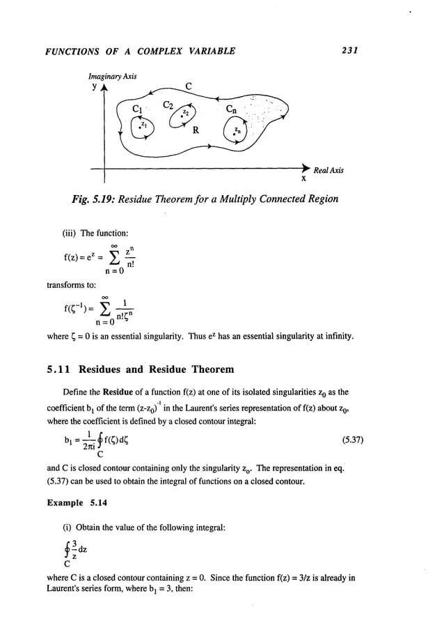 FUNCTIONS OF A COMPLEX VARIABLE 231
;inaryAxis
~" RealAxis
X
Fig. 5.19: Residue Theorem for a Multiply Connected Region
(iii) Thefunction:
Z
n
f(z) = z =X
n=O
transformsto:
oo 1
f(~-l): O=n!~
n
where~ = 0 is an essential singularity. Thusez has an essential singularity at infinity.
5.11 Residues and Residue Theorem
Definethe Residueof a function~f(z) at oneof its isolated singularities 0 as t he
-1
coefficient b1 of the term(z-z0) in the Laurent’sseries representationof f(z) about0,
wherethe coefficient is definedby a closedcontourintegral:
C
and Cis closed contourcontaining onlythe singularity zo. Therepresentation in eq.
(5.37) canbe usedto obtain the integral of functions ona closedcontour.
Example 5.14
(i) Obtainthe value of the followingintegral:
C
whereCis a closedcontourcontainingz =0. Sincethe function f(z) -- 3/z is already
Laurent’sseries form,whereb1 = 3, then:
 
