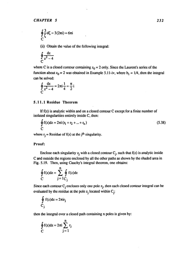 CHAPTER 5 232
(ii) Obtainthe value of the followingintegral:
dz
~z2 -4
C
whereCis a closedcontourcontaining zo = 2 only. Since the Laurent’s series of the
function about z0 = 2 wasobtained in Example
5.11-iv, wherebI = 1/4, then the integral
can be solved:
=2rfi ~- =-~i
C
5.11.1 Residue Theorem
If f(z) is analytic within andon a closed contourCexceptfor a finite number
isolated singularities entirely inside C, then:
~f(z)dz=2~i
+ + )
(rl r2 +... rn
C
where
rj = Residue
of f(z) at the jth singularity.
(5.38)
Proof:
Encloseeachsingularity zj witha closed,contourCj, such that f(z) is analytic inside
Cand outside the regions enclosedby all the other paths as shown
by the shadedarea in
Fig. 5.19. Then, using Cauchy’sintegral theorem, one obtains:
n
~f(z)dz= ~ ~ f(z)dz
C j=Icj
Since each contourCj encloses only one pole zj, then each closed contourintegral can be
evaluatedby the residue at the pole zj located withinCj:
~ f(z)dz = 2nirj
Cj
then the integral over a closed path conlaining n poles is given by:
n
~ f(z)dz = 2~i ~
c
 