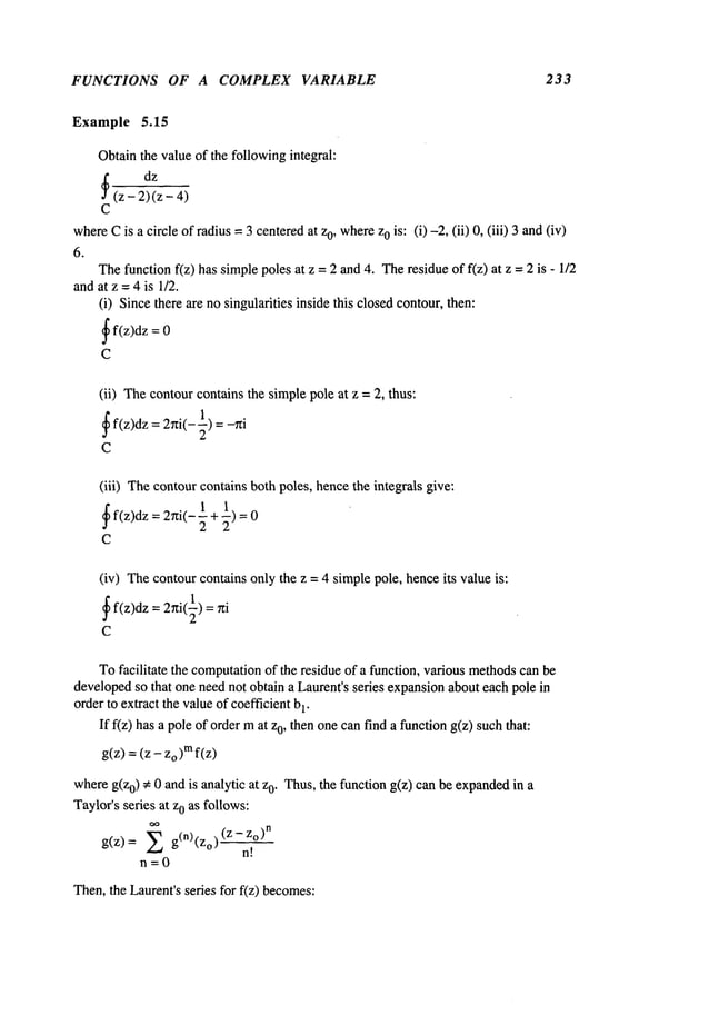 FUNCTIONS OF A COMPLEX VARIABLE 233
Example 5.15
Obtainthe valueof the followingintegral:
dz
~(z - 2) (z-
C
where
Cis a circle of radius =3 centeredat z0, wherez0 is: (i) -2, (ii) 0, (iii) 3 and
6.
Thefunction f(z) has simplepoles at z = 2 and4. Theresidue of f(z) at z = 2 is -
andat z -- 4 is 1/2.
(i) Sincethere are nosingularities inside this closedcontour,then:
~
f(z)dz =
C
(ii) Thecontourcontains the simplepole at z = 2, thus:
~ f(z)dz = 2~i(--~) =
C
(iii) Thecontourcontains both poles, hencethe integrals give:
~ f(z)dz = 27zi(-~ 1
C
(iv) Thecontourcontains only the z = 4 simplepole, henceits value is:
~ f(z)dz = 2rti(~) =
C
Tofacilitate the computation
of the residue of a function, various methods
can be
developedso that one neednot obtain a Laurent’s series expansionabout each pole in
order to extract the valueof coefficientb
1.
If f(z) has a pole of ordermat o, then o
ne can find afunction g(z) such that:
g(z) =(z - zo)m
whereg(z0) ~ 0 and is analytic at 0. T
hus, t he function g
(z) c an be expanded i
n a
Taylor’sseries at z0 as follows:
g(z)= g( n)(zo)(Z-z°)n
n!
n=0
Then,the Laurent’sseries for f(z) becomes:
 
