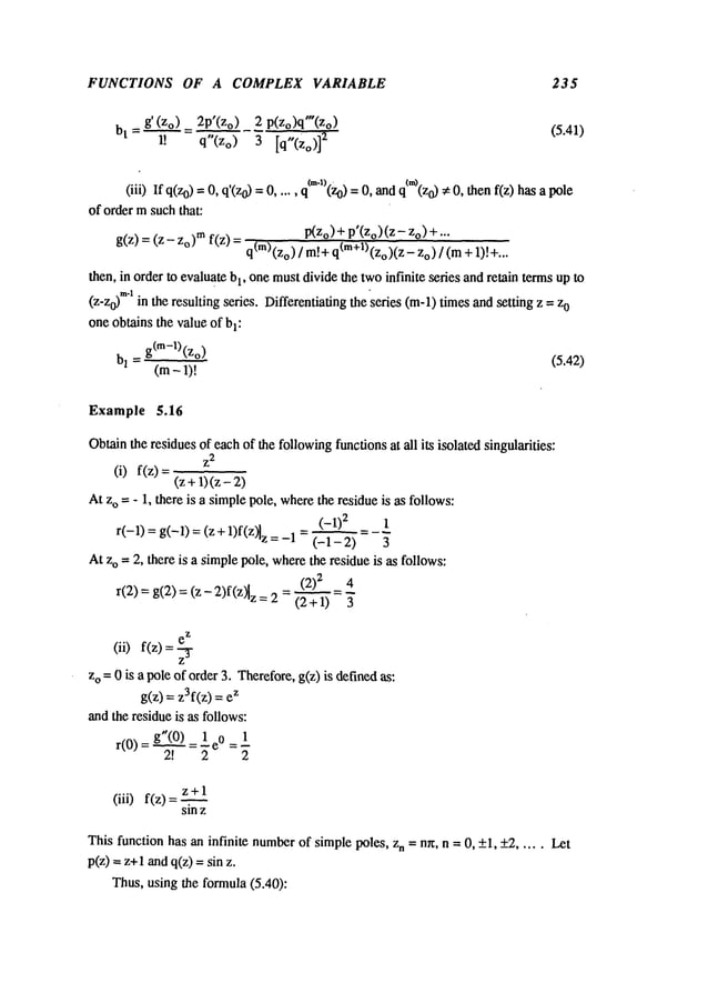 FUNCTIONS OF A COMPLEX VARIABLE 235
bt = g’ (Zo.__~) = 2p’(Zo)p(zo)q"(Zo) (5.41)
1! q"(Zo)3 [q,,(Zo)]
~
(iii) If q(z0) =q’(z0) 0,, q~m
l)(z
0) ¢’~
..... 0, and q (z 0) ¢ 0, then f(z) has a pole
of order msuchthat:
g(z) =(z - Zo)rn f(z) P(z°)+ P’(z°)(z o)+ .. .
q(m)(zo)/ m[+q(m+l)(zo)(Z
- Zo) / (m
then, in order to evaluate b1, onemustdivide the twoinfinite series and retain termsup to
(Z-Zo)
mlin the resulting series. Differentiating the series (m-l) timesand setting z = 0
one obtains the valueof bl:
b1 = g(m-l)(z°) (5.42)
(m- 1)!
Example 5.16
Obtainthe residuesof eachof the followingfunctionsat all its isolated singularities:
Z
2
(i) f(z)=
(z+1)(z-
At zo = - 1, there is a simplepole, wherethe residueis as follows:
(-1)2 t
r(-1)
=g(-1)
=(z+1)f(Z)lz
=(-1
- 2-’~
-~
=- ~
Atzo = 2, there is a simplepole, wherethe residue is as follows:
(2) 2 4
r(2) = g(2) =(z - 2)f(Z~z=(2+1--~ = ~
e
Z
(ii) f(z)
Z
zo =0 is a pole of order 3. Therefore,g(z) is definedas:
g(z) = z3f(z) z
andthe residueis as follows:
r(0) g’(0~) =1 e0= 1
2! 2 2
z+l
(iii) f(z)
sin z
This function has an infinite number
of simplepoles, Zn = nr~, n = 0, +1, +2..... Let
p(z) = z+1 andq(z) = sin
Thus,using the formula(5.40):
 