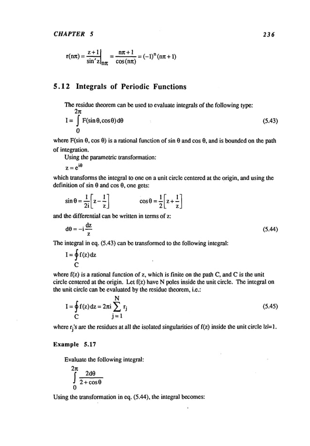 CHAPTER 5 236
r(nr0=z+~ = nr¢+l
sin’zlnn cos (nr0
-- = (-1)n (nrc +
5.12 Integrals of Periodic Functions
Theresiduetheorem
canbeusedto evaluateintegrals of the following
type:
= J F(sin0, cos0) (5.43)
0
where
F(sin0, cos0) is a rationalfunctionof sin 0 andcos0, andis bounded
onthe path
of integration.
Using
the parametrictransformation:
z = e
i0
which
transforms
the integralto oneona unit circle centered
at the origin, andusingthe
definitionof sin 0 andcos0, onegets:
sinO= ~i[z- ~] CosO= l[z+
-1 ]
2L zJ
andthedifferentialcanbewrittenin termsof z:
dO=-i
~z (5.44)
Z
Theintegralin eq. (5.43)canbetransformed
to the following
integral:
= ~ f(z)
I
C
where
f(z) is a rationalfunctionof z, which
is finite onthe pathC, andCis theunit
circle centered
at the origin. Letf(z) haveNpolesinside theunit circle. Theintegral
theunit circle canbeevaluated
bytheresiduetheorem,
i.e.:
N
= ~ f(z)dz = 2hi E
I (5.45)
C j=l
where
rj’s aretheresidues
at all theisolatedsingularities
of f(z) insidetheunit circle
Example 5.17
Evaluate
the following
integral:
2r~
~ 2dO
2+cos0
0
Using
the transformation
in eq. (5.44), the integral becomes:
 