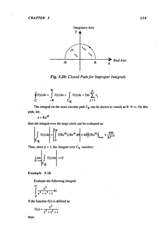 CHAPTER 5 238
Imaginary Axis
Y
-R R
~" Real Axis
X
Fig. 5.20: Closed Path for ImproperIntegrals
R n
~f(z)dz= f f(x)dx+ ~ f(z)dz=2r~i~
C -R CR j = 1
Theintegral on the semi-circular path C
Rcan be shown
to vanish as R--> ~0. Onthis
path,let:
z = Re
i0
then the integral overthe large circle canbe evaluatedas:
~~f(z)~
=12!ff~ei°)i
Rei°
d01
<r~Rlf~ei°
Imax.<
~p~-
Thus,since p > 1, the integral over C
Rvanishes:
RL~mI~
f(z) dzl -->
CR
Example 5.18
Evaluatethe followingintegral:
I dx
x4+x2+l
0
If the functionf(z) is definedas:
~2
f(z) = Z4+ z2 +
then:
 