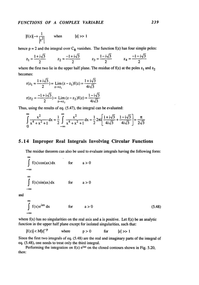 FUNCTIONS OF A COMPLEX VARIABLE 239
1
If(z)l ~ ~ when Izl >>
~
hencep = 2 and the integral over C
Rvanishes. Thefunction f(z) has four simplepoles:
l+i’~ -1+i-x/~ 1- i-~/’~ -1-i-~
Z1 - Z2 = Z 3 = ~ Z4 =
2 2 2 2
wherethe first twolie in the upperhalf plane. Theresidue of f(z) at the poles1 and z2
becomes:
l+i-~) 1+ia/’~
r(zl = --2 = z~z~Lim
(z - 1)f(z) =4i-~-
= 1-i4
r(z2 = -1 Lira (z - 2)f(z) =4i-~-~-
2 z--,z
2
Thus,usingthe results of eq. (5.47), the integral can be evaluated:
x
2
1 x2 1 _ .F1 + ia/’~ 1-i~/-~]_ ~
dx=- f x4 x 2 dx=’~2~lk 4"~+
- x~ + x2 + 1 2 + + 1 4i’~ ]- 2~/~
0 "-~
5.14 Improper Real Integrals Involving Circular Functions
Theresidue theoremcan also be used to evaluate integrals havingthe followingform:
~f(x) cos(ax) dx for a
~f(x) sin(ax) for a > 0
~ f(x)e iax dx for a > 0 (5.48)
wheref(x) has nosingularities on the real axis and a is positive. Let f(z) be an analytic
functionin the upperhalf planeexceptfor isolated singularities, suchthat:
[f(z)[< Mlzl
-p where p > 0 for Izl >> 1
Sincethe first twointegrals of eq. (5.48) are the real andimaginary
parts of the integral
eq. (5.48), oneneedsto treat onlythe third integral.
Performingthe integration on f(z) iaz on t he closed contours shown i
n Fig. 5 .20,
then:
 