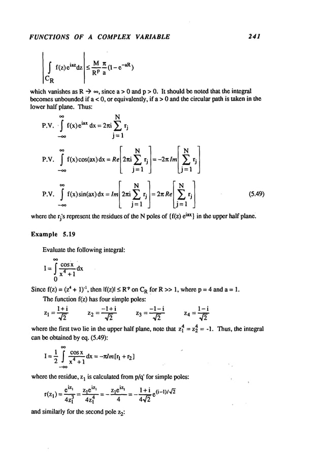 FUNCTIONS OF A COMPLEX VARIABLE 241
whichvanishesas R--) ,,~, since a > 0 andp > 0. It shouldbe notedthat the integral
becomes
unbounded
if a < 0, or equivalently, if a >0 and the circular path is takenin the
lower half plane. Thus:
00 N
P.V. ~ f f(x)e iax dx = 2r:i 2
P.V. ff(x)cos(ax)dx Re2~i 2 rj =- 2~l m rj
k j=l J kj=l J
P.V. f(x) sin(ax) dx lm2hi2 rj = 2~ Re rj (5.49)
L j=l Lj= .J
where
the rj’s representthe residuesof the Npoles of {f(z) iax} in the upper h
alf plane~
Example 5.19
Evaluatethe followingintegral:
f cosX
0
Sincef(z) = 4 + !)"1, then If(z)l _<"Pon C
Rfor R >>
1,whe
re p = 4 and a = 1.
Thefunction f(z) has four simplepoles:
l+i -l+i -1-i 1-i
z 1=~ z2=~ z3= ~ z4=’~"
wherethe first twolie in the upperhalf plane, note that Zl4 =z24 = -1. Thus,the integral
can be obtainedby eq. (5.49):
1 cos_..~.xdx- -rdm[rl +r~]
wherethe residue, z1 is calculated fromp/q’ for simplepoles: ,
and similarly for the secondpole z2:
 
