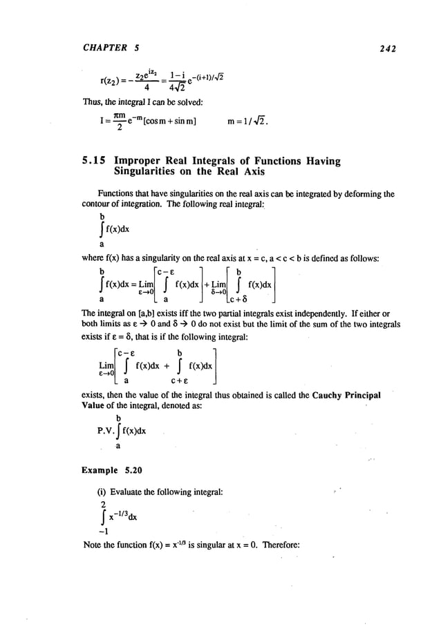 CHAPTER 5 242
_ ~ I- i c_(i+~)/~f~
r(z2)= 4 =4-~
Thus, the integral I can be solved:
nm m
I = -~- e- [cos m+ sin m]
5.15 Improper Real Integrals of Functions Having
Singularities on the Real Axis
Functionsthat havesingularities on the real axis can be integrated by deformingthe
contourof integration. Thefollowingreal integral:.
b
where
b
f(x)dx
f(x) has a singularity onthe real axis at x = c, a <c <b is definedas follows:
[ci
I
ff(x)dx=Lima
e-~o a f(x)dx
+i Lcj’+
f(x)dx
Theintegral on [a,b] exists iff the twopartial integrals exist independently.
If either or
bothlimits as e "-> 0 and 8 --> 0 do not exist but the limit of the sumof the twointegrals
exists if e = 8, that is if the followingintegral:
Lim f(x)clx
f(x)dxe~°L c + e
exists, then the value of the integral thus obtained is called the CauchyPrincipal
Valueof the integral, denotedas:
b
P.V. ~ f(x)dx
-a
Example 5.20
(i) Evaluatethe followingintegral:
2
~x-1/3dx
-1
Notethe function f(x) -- "lt~ is singular at x =0.The
refore:
 