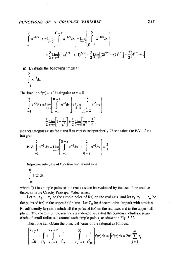 FUNCTIONS OF A COMPLEX VARIABLE 243
2
J
~X
-1/3
(ii) Evaluatethe followingintegral:
2
~x-3dx
-1
-3
Thefunction f(x) = x is singular at x =
-11x-~ _a_l x-3dx a~0|L0a+~
:± im[l- l+±umF4-11
2 ~--,oL~ ] 2 ~-~oL8
~ 4J
Neitherintegralexists for Eand5 to vanishindependently.
If onetakesthe P.V.of the
inte~a]:
P.V. x-3dx =Lira x-3dx + x-3dx = ~
~°L ~1
8
-1 - O+e
Improper
integrals of function on the real axis
~ f(x)dx
wheref(x) has simplepoles on the real axis canbe evaluatedby the use of the residue
theoremin the CauchyPrincipal Valuesense.
Let xl, x2 .... x
n be the simplepolesof f(z) onthe real axis, andlet 1, z2 ..... z mbe
the poles of f(z) in the upper-halfplane. Let Rbe the semi-circular path w
ith a radius
R, sufficiently large to include all the polesof f(z) onthe real axis andin the upper-half
plane. Thecontouron the real axis is indentedsuch that the contourincludes a semi-
circle of small radius = e aroundeach simplepole xj as shown
in Fig. 5.22.
Thus,onecan obtain the principal value of the integral as follows:
fXl_~Rl~ f x2~ -1~ i ~ m
+ + +f +...+ +J" f(z)dz= f(z)dz=2~iZr
j
C 1 x 1 + 8 C
2 x n + e C
R
j =1
 