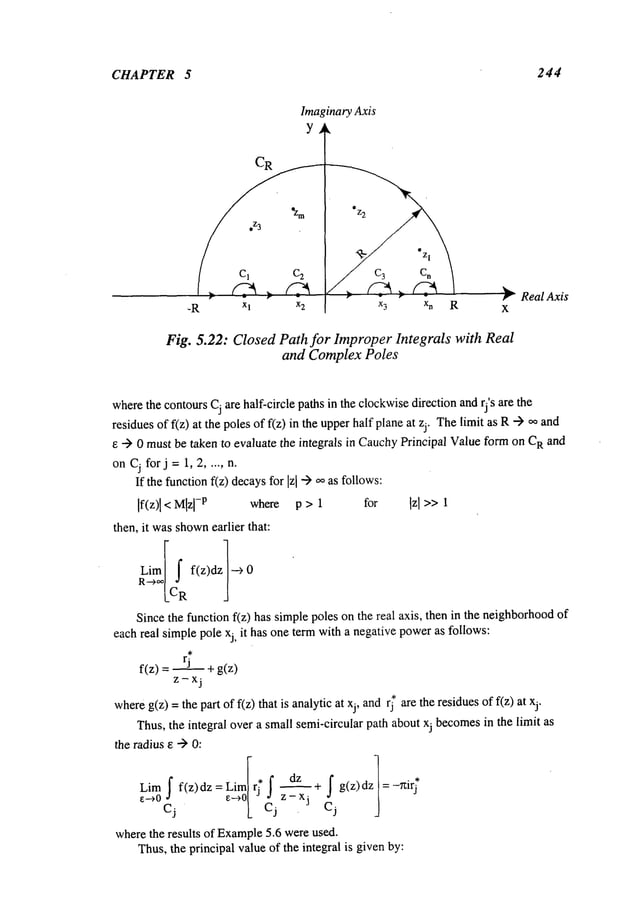 CHAPTER 5 244
ImaginaryAxis
Y
-R Xl x2 xn R
#" Real Axis
X
Fig. 5.22: Closed Path for Improper Integrals with Real
and Complex Poles
where
the contoursCj are half-circle paths in the clockwisedirection andrj’s are the
residuesof f(z) at the polesof f(z) in the upperhalf planeat zj. Thelimit as R--) co
e --) 0 mustbe taken to evaluate the integrals in CauchyPrincipal Valueformon R and
onCjforj=l, 2 ..... n.
If the functionf(z) decaysfor [z[ "-) co as follows:
If(z)l < Mlzl
-p where p > 1 for Izl >> 1
then, it wasshown
earlier that:
Since
the furiction f(~) hassimplepolesonther~al axis, thenin the neighborhood
each real simplepole Xj, it has one term with a negativepoweras follows:
f(z)= rj +g(z)
where
g(z) =the part of f(z) that is analyticat xj, andrj* are the residuesof f(z)
Thus,the integral over a small semi-circular path aboutxj becomes
in the limit as
the radius e -> 0:
Lim S f(z)dz = Llmlrj f dz S ]
¯ * ~ + g(z) dz = -Tzlrj
e--+0 e-~0/ ~ z-x
3
Cj L Cj Cj
wherethe results of Example
5.6 wereused.
Thus,the principal valueof the integral is givenby:
 