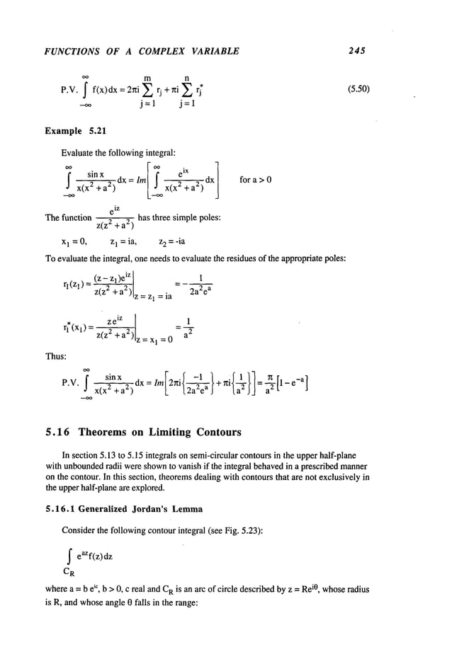 FUNCTIONS OF A COMPLEX VARIABLE 245
P.W.
oo m n
--~ j=l j=l
(5.50)
Example 5.21
Evaluatethe followingintegral:
~ +a2) [Y~x(x 2 + a2) dx~
--~ x(x
2
fora> 0
e
iz
Thefunction z(z2 + a2) has three simple poles:
x1 = 0, z~=ia, z~=-ia
Toevaluate the inte~al, one needsto evaluate the residues of ~e approp~atepoles:
(z- ~)e
~z _
q (Zl) = z(z2 + a2) z I = ia 2a2 ea
z e
iz
r;(xl) = z~z~--a2)’lz = x1 =0
Thus:
P.V. f sin x
X(X
2 + a
2)
1
dx = lm[2ni{2a~ea
} + ~zi{~2}] = ~-2 [1 - e-a
]
5.16 Theorems on Limiting Contours
In section 5.13to 5.15 integrals on semi-circularcontours in the upperhalf-plane
with unbounded
radii wereshown
to vanish if the integral behavedin a prescribed manner
on the contour. In this section, theoremsdealing withcontours that are not exclusivelyin
the upperhalf-planeare explored.
5.16.1 Generalized Jordan’s Lemma
Considerthe followingcontourintegral (see Fig. 5.23):
f eaZf(z)dz
CR
wherea = b e~c, b > 0, c real andC
Ris an arc of circle describedby z =Re
i0, whoseradius
is R, and whoseangle0 falls in the range:
 