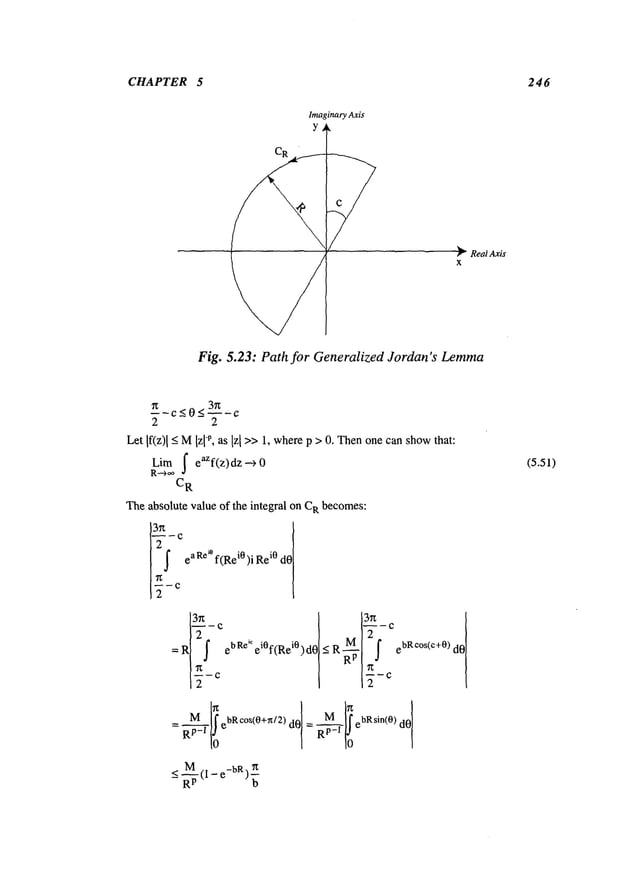 CHAPTER 5 246
Imaginary
Axis
r Real Axis
x
Fig. 5.23: Path for Generalized Jordan’s Lemma
37~
2 2
Let If(z)l-<M[zl-p, as [z[ >>1, wherep > 0. Thenonecanshow
that:
Lira I eaZf(z)dz "~ 0
C
R
Theabsolute value of the integral on CI~ becomes:
21 c ea Re
~° f(R
ei0)i Re
i0 dO
=R~ i
2
~~ ebRe ~ ei0f(Rei0)d0~ N R ~1 f ebRe°s(c+0)
~(1 - e-b~)~
b
(5.51)
 