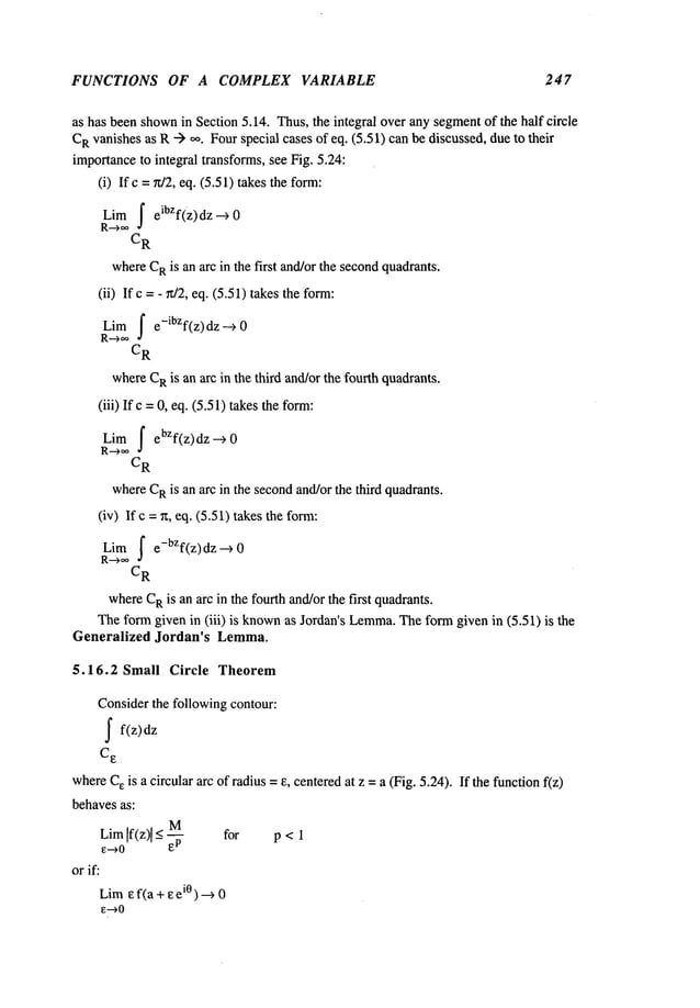 FUNCTIONS OF A COMPLEX VARIABLE 247
as has been shown
in Section 5.14. Thus,the integral over any segmentof the half circle
C
Rvanishesas R--> oo. Fourspecial cases of eq. (5.51) can be discussed, dueto their
importanceto integral transforms, see Fig. 5.24:
(i) Ifc = ~t/2, eq. (5.51) takesthe form:
Limf eibzf(z)dz -->
R-->oo
C
R
whereC
Ris an arc in the first and/orthe secondquadrants.
(ii) Ifc = - ~/2, eq. (5.51) takes the form:
Limf e-ibzf(z) dz --->
R--->oo
CR
whereC
Ris an arc in the third and/orthe fourth quadrants.
(iii) Ifc =0, eq. (5.51) takesthe form:
Limf ebZf(z)dz -->
C
R
whereC
Ris an arc in the secondand/orthe third quadrants.
(iv) Ifc = r~, eq. (5.51) takesthe form:
Lira f e-bZf(z) dz -->
R-->~
C
R
whereC
Ris an arc in the fourth and/orthe first quadrants.
Theformgiven in (iii) is known
as Jordan’s Lemma.
Theformgiven in (5.51) is
Generalized Jordan’s Lemma.
5.16.2 Small Circle Theorem
Considerthe following contour:
~ f(z)dz
C
e
whereCeis a circular arc of radius = e, centeredat z =a (Fig. 5.24). If the functionf(z)
behavesas:
M
LimIf(z)[ _<
e--~O
orif:
Lira ~f(a +~eiO)---~
e--~O
for p< 1
 