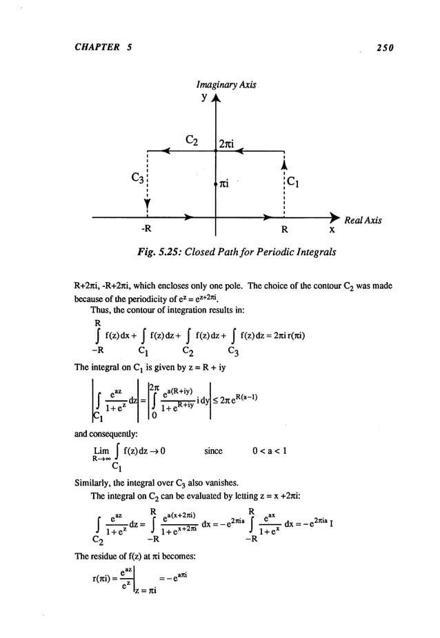 CHAPTER 5 250
C2
Imaginary Axis
Y
2r~i
,~
R
Real Axis
Fig. 5.25: Closed Path for Periodic Integrals
R+2~i, -R+2~i, which encloses only one pole. The choice of the contour C
2 wasmade
becauseof the periodicity of ez =e
z+
2~i.
Thus,the contourof integration results in:
R
~ f(z)dx+ ~f(z)dz+ f f(z)dz+ ~f(z)dz=2~ir(~)
-R C1 C2 C
3
Theintegral on C
1 is given by z = R+ iy
~1 eaz I!r~ ea(R+iY)
¯ idy < 2xe
R(a-1)
l-~ez dz = 1+ eR+~y
and consequently:
Lira [ f(z)dz --> since 0 < a < 1
C1
Similarly, the integral over C
3 also vanishes.
Theintegral on C
2 can be evaluatedby letting z = x +2r~i:
eaz Rea(X+2~i
) R
~ 1-’~ezdZ= ~ a+eX+2ni
C2 -R
Theresidue of f(z) at r~i becomes:
r(r~i) = e.~ = _ ea~
eZlz = ni
e
ax
~ dx = -e 2nia I
dx = - e2~ia f
1 e
x
+
-R
 