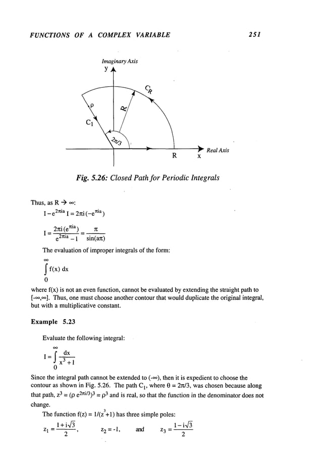 FUNCTIONS OF A COMPLEX VARIABLE 251
Imaginary
Axis
Y
RealAxis
Fig. 5.26: Closed Path for Periodic Integrals
Thus,as R-->
I - e2niaI =2~i(-enia )
I = 2~i (enia) =
e2nia - 1 sin(an)
Theevaluation of improperintegrals of the form:
j
" f(x)
0
wheref(x) is not an evenfunction, cannotbe evaluated byextendingthe straight path
[-oo,~]. Thus,one mustchooseanother contourthat wouldduplicate the original integral,
but with a multiplicative constant.
Example 5.23
Evaluatethe followingintegral:
oo
j’dx
I= x3 +1
0
Sincethe integral path cannotbe extendedto (_oo), then it is expedientto choosethe
contour as shownin Fig. 5.26. Thepath C
1, where0 = 2~r/3, waschosenbecause along
that path, Z3 : (10 e2~ti/3) 3 = ~)3 andis real, so that the functionin the denominator
doesnot
change.
Thefunction f(z) = 1/(z3+l) has three simplepoles:
1 +i~f~ 1- i~f~
Z 1 = ~, Z
2 = -1, and z3 -
2 2
 