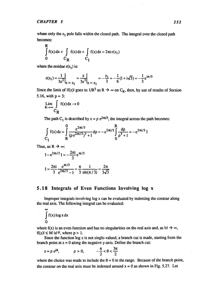 CHAPTER 5 252
whereonly the zI pole falls withinthe closed path. Theintegral over the closed path
be~om~:
Sf(x)dx S
0 C
R
where
the residuer(zl) is:
f(z)dz+ S f(z)dz=2nir(zl)
C
1
r(zl)=3z-~2 =3z-~3 = Zl- ~
z=z
I
z=z 1 -~--- (l+i~/’~)=-3e
in/3
Since the limit of If(z)l goes to 1JR
3 as R-~ ~ on CR,then, by use of results of Section
5.16, with p = 3:
Limf f(z) dz -->
R--->,~
C
R
Thepath C
1 is describedby z = p e2ni/3, the integral across the path becomes:
R
_J f(z)dz _J(pe2~i/3)3 +1 dp: -
C1 R 0
Thus,as R--)
I- e2ni/31 =- 2r~i eni/3
3
2~i e
xi/3
I= 3 e 2~i/3-1 3sin(~/3) 3.~f~
$.18 Integrals of EvenFunctions Involving log x
Improperintegrals involving log x can be evaluated by indenting the contouralong
the real axis. Thefollowingintegral can be evaluated:
Sf(x) log
0
where
f(x) is an evenfunctionandhas nosingularities onthe real axis and, as Izl .--)
If(z)l <MIzl-P, wherep >1.
Since the function log z is not single-valued, a branchcut is made,stinting fi:omthe
branchpoint at z = 0 along the negativey-axis. Definethe branchcut:
~ 3~
z=pe
i°, p>0, ---<0<w
2 2
wherethe choice wasmadeto include the 0 = 0 in the range. Becauseof the branch point,
the contour on the real axis mustbe indented aroundx = 0 as shown
in Fig. 5.27.. Let
 