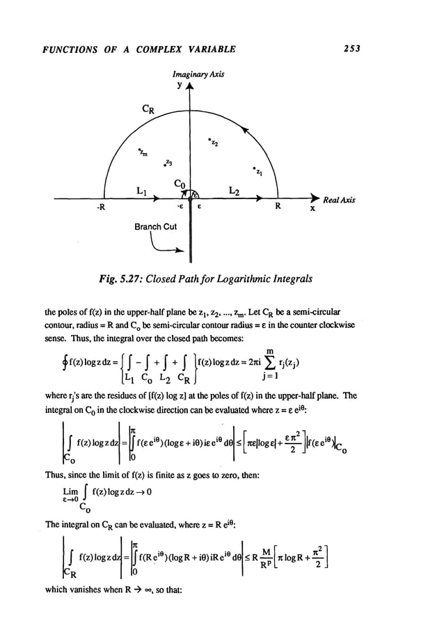 FUNCTIONS OF A COMPLEX VARIABLE 253
ImaginaryAxis
Y
BranchCut
Real Axis
Fig. 5.27: Closed Path for Logarithmic Integrals
the poles of f(z) in the upper-halfplanebe 1, z2 ..... z m.L
et CRbe asemi-circular
contour, radius = Rand C
Obe semi-circular contourradius = e in the counter clockwise
sense. Thus,the integral over the closed path becomes:
in
~f(z)logzdz={L~I-C~o
+j2+~}f(z)logzdz=2~iCR rj(zj). 1
whererj’s are the residuesof [f(z) log z] at the polesof f(z) in the upper-halfplane.
integral on C
Oin the clockwisedirection can be evaluatedwherez = eei°:
Thus,sincethe liinit of f(z) is finite as z goesto zero, then:
f f(z) log z dz
Liin 0
~--~0
C
o
Theintegral on C
Rcan be evaluated, wher~z = R
whichvanishes whenR --> ~, so that:
 