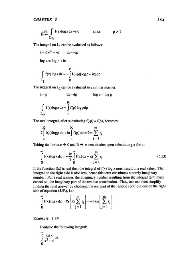 CHAPTER 5 254
Lim| f(z) log z dz -~ since p > 1
R-~,**
CR
Theintegral on L
1 can be evaluated as follows:
z=pein=-p dz:-dp
log z = log p +i~
~ f(z)logzdz =-j" f(-p)[log0 + ix]d0
L1 R
Theintegral on L
2 can be evaluated in a similar manner:
z = O dz = dp log z = log O
R
~ f(z)logzdz= ~ f(0>logDd0
L2 e
Thetotal integral, after substituting if-0) = f(0), becomes:
R R m
2~ f(p)logpdp + ix~ f(p)dp = 2~i
j=l
Takingthe limits e --) 0 and R--) .0 one obtains uponsubstituting x for
~ ~o
m
~ f(x) logxdx=---i~ f f(x)dx + r~i (5.53)
2
0 0 j=l
If the function f(x) is real then the integral of f(x) log x mustresult in a real value.
integral onthe right side is also real, hencethis termconstitutes a purelyimaginary
number.For a real answer, the imaginarynumberresulting fromthe integral term must
cancel out the imaginarypart of the residue contribution. Thus,one can then simplify
finding the final answerby choosingthe real part of the residue contributions on the right
side of equation(5.53), i.e.:
f f(x)logxdx:Re /fi ~ rj :-r~Im rj
0 L j:l ] Lj=l j
Example 5.24
Evaluatethe followingintegral:
~logx dx
x2 +4
0
 