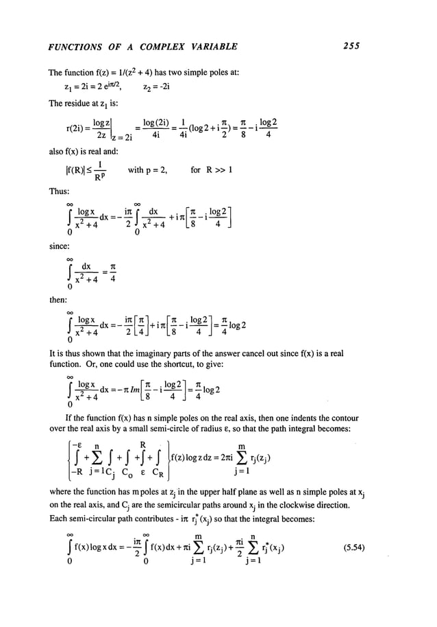 FUNCTIONS OF A COMPLEX VARIABLE 255
Thefunction f(z) = 1/(z2 + 4) has twosimplepoles at:
z1 = 2i =2 e
in/2, z2 = -2i
Theresidueat z1 is:
r(2i) = log
2z z = 2i
also f(x) is real and:
1
If(R)] < -- with p = 2, for R >> 1
R
p
Thus:
,ox I
. =- i__~.n d.__._~_x+ in -
X
2 + 4 taX 2 X2 + 4 -ff 1 ~---J
0 0
since:
fd~x n
x2+4 =~
0
then:
flogx , i~ ~ . ~ .log2 ~
0
_ log(2i) ~ii .n ~ il°g2
- 4-----~ = (log2 + ~) =-if-
It is thus shown
that the imaginary
parts of the answercancelout since fix) is a real
function. Or, one coulduse the shortcut, to give:
fx2 + 4 ux -t--~--] = ~- log 2
0
If the function f(x) has n simplepoles on the real axis, then oneindents the contour
over the real axis bya smallsemi-circle of radius e, so that the path integral becomes:
{-~ j--~l R m
+ f+f +f+f .f(z)logzdz=2rtiZrj(zj)
Cj Co e C
R
j=l
wherethe function has mpoles at zj in the upperhalf planeas well as n simplepoles at xj
on the real axis, andCj are the semicircularpaths aroundxj in the clockwisedirection.
Eachsemi-circularpath contributes - in rj* (xj) so that the integral becomes:
~f(x)logxdx=-2 f(x)dx+ni q*(xj/ (5.54)
0 0 j=l j=l
 