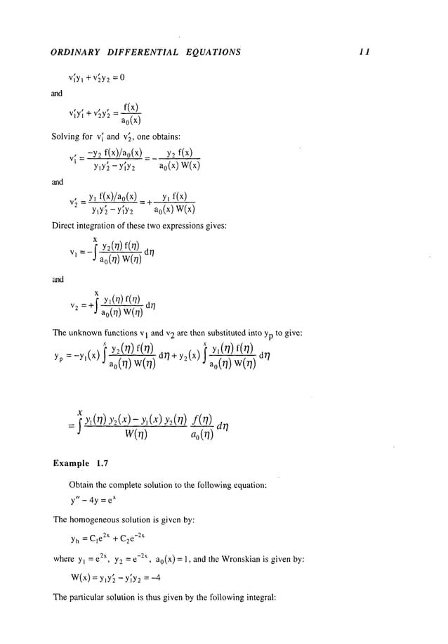 ORDINARY DIFFERENTIAL EQUATIONS 11
and
vt.y~ + v2y
2 =0
_ f(x)
v~y~ +v~y[ a0(x
)
Solvingfor v~ and v2, one obtains:
. -Y2 f(x)/a0(x) y2
V|~
y~y~ - y~y~_ ao(x) W(x)
and
, y, f(x)/ao(x ) =-~ y~ f(x)
V
2
--
y~y;_ - y~y~ ao(x ) W(x)
Direct integration of these twoexpressionsgives:
and
x
v, =-I y:(r/) f(r/) dr/
ao(r/)
x
v2= +j" yl(r/) f(r/) dr/
Theunknown
functions v I and v2 are then substituted into yp to give:
X
yp =_y,(x) I yz(r/)f(r/) dr~+y_9(x) f Yl(rl)f(r])
a0(r~) W(O) J a~(~ W---~) dr/
x~y~(r/)y~_(x)-yl(x)Y2(r/)f(r/)
dr/
w(.) ,,0(7)
Example 1.7
Obtainthe completesolution to the followingequation:
y" - 4y = e
x
Thehomogeneous
solution is given by:
Yh = CIe2x + C2
e-2x
wherey~ = eZ
x, yg_= e-~-x, ao(x) = 1, and the Wronskian
is given by:
W(x)=y~y~ -y~y2 =-4
Theparticular solution is thus givenby the followingintegral:
 