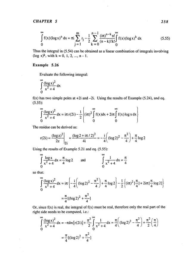 CHAPTER 5 258
~ m
1 ~.I , n-k ~
f ~ ~f f(x)(logx)k (5.55)
f(x)(1ogx)n dx = ~ti ~
tn - k).’K.,~
0 j=l k=0 0
Thusthe integral in (5.54) canbe obtained as a linear combination
of integrals involving
(log x)k, withk =0, 1, 2 ..... n - 1.
Example 5.26
Evaluatethe followingintegral:
f dx
~ x~+4
0
fix) has twosimple poles at +2i and -2i. Usingthe resul~ of Example
(5.24), and
(5.55):
x~ + 4 dx = i~ r(2i)
(i~) 2 f(x)dx + 2ig f(x) logx
0
~e residue can be derived as:
2z 2i 4i
Usingthe results of Example
5.21 and eq. (5.55):
~x~+4 4
0 0
so that:
~ x)2 { ~(@)4 } ~{
[ 0o? dx = i~ - Oog~ - + ~ ~o~ ~ - (i~ ~ f~l + ai~ lo~ ~1
~ x~+4 4 4
0
=~[(log2) ~ + ~
Or, since fix) is real, the integral of f(x) mustbe real, there%re
onlythe real p~ of
right side needsto be computed,
i.e.:
~ (l°gx)2 dx =-nlm[r(2i)]+ ~2 f 1
~ x~ +4 ~ ~ ~
Oog
2): +
0 0
= ~[(Iog2)2 +
 