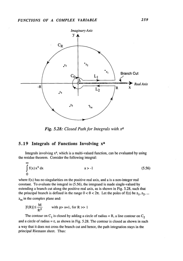 FUNCTIONS OF A COMPLEX VARIABLE
ImaginaryAxis
Y
¯
Fig. 5.28: ClosedPathfor Integrals with x
a
259
Branch Cut
F RealAxis
x
5.19 Integrals of Functions Involving x
a
Integrals involving xa, whichis a multi-valuedfunction, can be evaluated by using
the residue theorem.Considerthe following integral:
OO
~ f(x)x
a a > (5.56)
dx -1
0
wheref(x) has nosingularities onthe positive real axis, anda is a non-integerreal
constant. Toevaluate the integral in (5.56), the integrand is made
single-valued
extendinga branchcut along the positive real axis, as is shown
in Fig. 5.28, suchthat
the principal branchis definedin the range0 < 0 < 2~. Let the poles of f(z) be z], 2 ....
zmin the complexplane and:
M
If(R)l_< with p> a+l, for R>> 1
Thecontouron C] is closed by addinga circle of radius = R, a line contouron C2
and a circle of radius = e, as shown
in Fig. 5.28. Thecontouris closed as shown
in such
a waythat it does not cross the branchcut andhence, the path integration stays in the
principal Riemann
sheet. Thus:
 