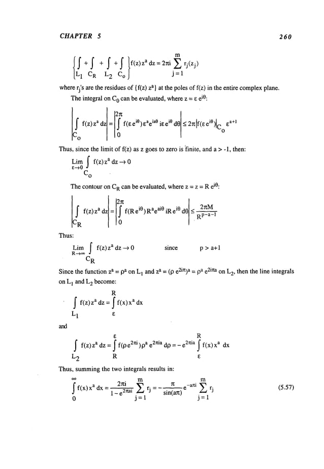 CHAPTER 5 260
m
where
rj’s are the residuesof {f(z) a} at t he poles of f (z) i n the entire complex p
lane.
Theintegral onC
Ocan be evaluated, wherez = ~ el°:
if f(z)zadz= ! f(Eei0)Eaeia0il~ei0d0<2~zlf(Eei0)lCoEa+l
[Co
Thus,sincethe limit of f(z) as z goestOzero is finite, anda >-1, then:
Lira ~ f(z) adz --> 0
~--~0
C
O
Thecontour on C
Rcan be evaluated, wherez = z = Rei°:
f(z)z adz = f(Rei°)Rae ai0 iRei0 dO RP_a_l
Thus:
Lim f f(z)zadz-~0 since p > a+l
R--->~,
C
R
Sincethe function za : 0a onL
1 andza = (0 e2ir~)a =~a e2i~on L
2, then the line integrals
on L
1 and L
2 become:
R
f f(z)zadz=ff(x)xadx
L1 ~
R
S f(z)zadz=ff(pe2~)pae2rt~adp=-e2~a f(x)xa dx
L2 R e
Thus,summing
the twointegrals results in:
oo m m
2~z~i 7z e-a~ti ~ rj
f f(x) Xa dx = 1 - e2xai X rj : sin(an)
0 j=l j=l
(5.57)
 