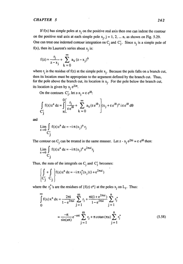 CHAPTER 5 2 62
If f(x) has simplepoles at xj onthe positive real axis then onecan indent the contour
on the positive real axis at eachsimplepole xj, j = 1, 2 .... n, as shown
on Fig. 5.29¯
Onecan treat one indented contourintegration on Cj and C
i. Since xj is a simplepole of
f(x), then its Laurent’sseries aboutxj is:
f(z)= rj + ~ ak(Z-XJ)
k
Z-Xj k=0
whererj is the residue of f(z) at the simplepole xj. Because
the pole falls ona branchcut,
then its location must be appropriate to the argumentdefined by the branchcut. Thus,
for the pole abovethe branchcut, its location is xj. Forthe pole belowthe branchcut,
its location is givenbyxj e
TM.
Onthe contoursC
i, let z-xj = e ei°:
01-
r. ~’ ]
=!l
"J’^+
__~0 J
ei°)aieei°
f f(z)z
adz ak(eeiO) (xj +e dO
e e
10
k
Limf f(z)z adz = -i~z(xj) a rj
~-->0
ci
Thecontouron Cj canbe treated in the samemanner¯
Let z - xj e2hi =13 ei0 then:
Limf f(z)z adz = -i~(xj) a e2nairj
e--->0
cj
Thus, the sumof the integrals on Cj and C~becomes:
{~+f }f(z)zadz=-i~r;(xj)(l+e
2naj)
c3 cj
wherethe rj s are the residues of {f(z) a} at t he poles xj o n Lr T
hus:
ff(x)xadx= 2~i ~i (l+e2Zai) ~ *
1 - e2nai rj ~ 1 - e
2~tai rj
0 j=l j=l
m n
-~ e-ani ~ rj +~cotan(Tza)~
sin(a~)
j=l j=l
(5.58)
 