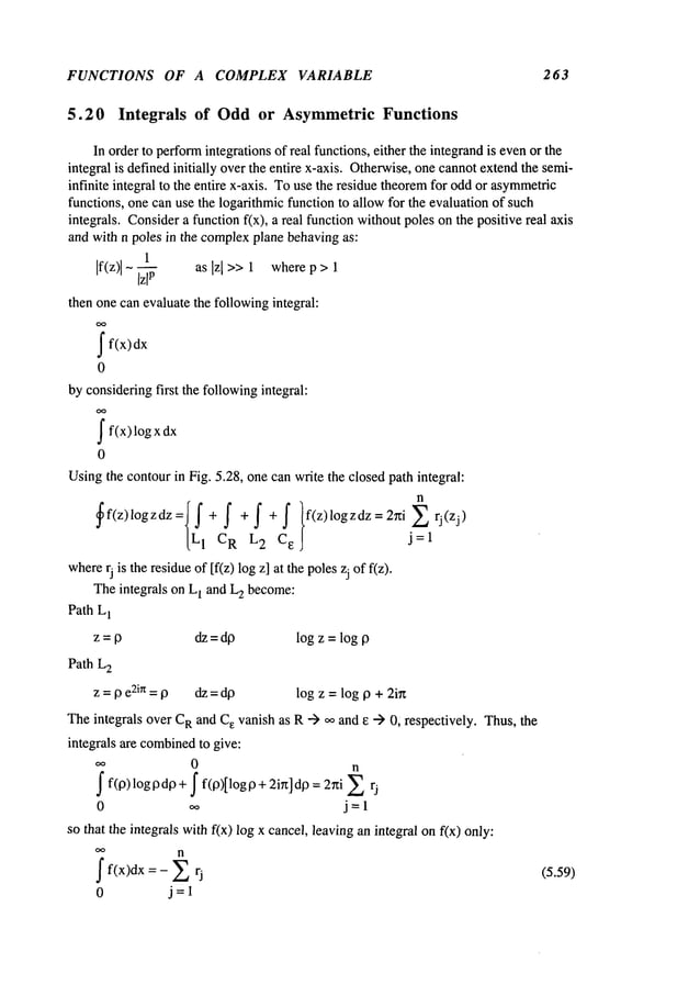 FUNCTIONS OF A COMPLEX VARIABLE 263
5.20 Integrals of Oddor AsymmetricFunctions
In order to perform
integrations of real functions, either the integrandis evenor the
integral is definedinitially overthe entire x-axis. Otherwise,one cannotextendthe semi-
infinite integral to the entire x-axis. Touse the residue theoremfor oddor asymmetric
functions, one can use the logarithmic function to allow for the evaluation of such
integrals. Considera function f(x), a real function withoutpoles on the positive real axis
and with n poles in the complexplane behavingas:
1
If(z)
I - -- as Izl >>1 where p > 1
then one canevaluate the followingintegral:
ff(x)
0
by consideringfirst the followingintegral:
f f(x)logx
0
Usingthe contourin Fig. 5.28, onecan write the closedpath integral:
n
~f(z)l°gzdz:{Lfl+
f +f+f }f(z)l°gzdz=2rfij_~lrJ(ZJ)cR
2 C
e -
where
rj is the residueof [f(z) logz] at the polesZj of f(z).
Theintegrals on L
1 and L
2 become:
Path L1
z = p dz = dp log z = log p
Path L
2
z = p e2in = p dz = dp log z = log p + 2in
Theintegrals over C
Rand C
e vanish as R--) oo and e -> 0, respectively. Thus,the
integrals are combined
to give:
0 n
f f(p)logpdp+ f f(p)[logp+ 2in]dp = 2rti
0 ,~ j=l
so that the integrals withf(x) log x cancel, leaving an integral onf(x) only:
n
f f(x)dx = - ~ (5.59)
0 j=l
 