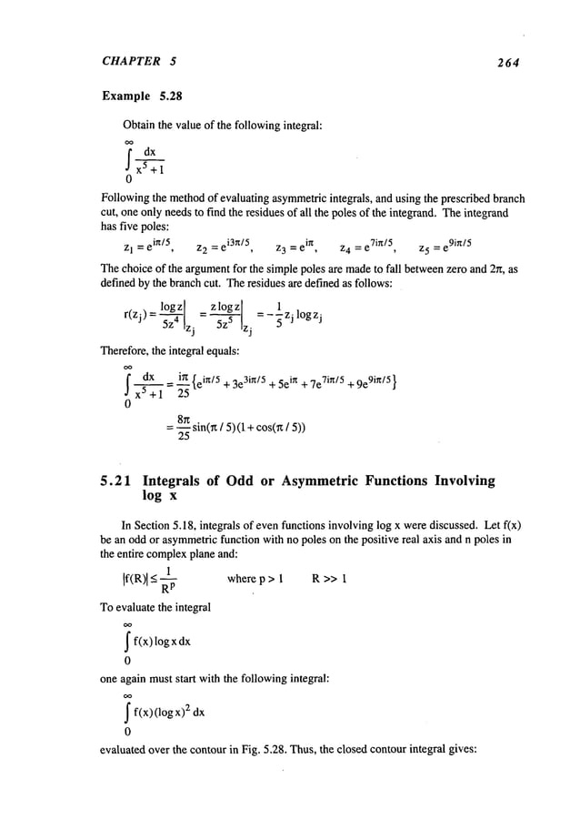 CHAPTER 5 2 64
Example 5.28
Obtainthe value of the followingintegral:
j’dx
x5+l
0
Followingthe method
of evaluating asymmetricintegrals, and using the prescribed branch
cut, one only needsto find the residues of all the poles of the integrand. Theintegrand
has five poles:
z1 = ei~/5, z2 =ei3~/5, z3 = ei~, z4 =e7in/5, z5 = e
9ir~/5
Thechoice of the argumentfor the simple poles are madeto fall betweenzero and 2n, as
definedby the branchcut. Theresidues are defined as follows:
= zlogz __lz.
r(zJ)=~Zlzj 5z5 zj- 5 jl°gzJ
Therefore,the integral equals:
’
= e~n/5 + 3e3in/5 + 5e~n + 7e7in/5 + 9e9in/5 }
0
= 8nsin(~/ 5) (1 +cos(Tz
/
25
5.21 Integrals of Oddor Asymmetric Functions Involving
log x
In Section 5.18, integrals of evenfunctions involving log x werediscussed. Let f(x)
be an odd or asymmetric
function with no poles on the positive real axis and n poles in
the entire complex
plane and:
1
If(~,)l_ where p > 1 R >> i
Toevaluate the integral
J
" f(x) log
dx
0
one again muststart with the followingintegral:
J
" f(x) :z dx
(log
0
evaluated over the contourin Fig. 5.28. Thus,the closed contourintegral gives:
 