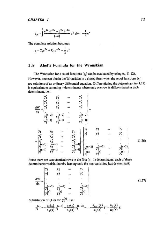 CHAPTER 1 12
Xe2r/ e_2x
_ e2
x e-Zn
yp = J
(-4)
!
dr/= --" e
x
3
Thecomplete solution becomes:
y = C1
e2x + C2e
-2x _ -~ e
x
1.8 Abel’s Formula for the Wronskian
TheWronskian
for a set of functions [Yi] can be evaluatedby using eq. (1.12).
However,
one can obtain the Wronskian
in a closed formwhenthe set of functions [Yi]
are solutions of an ordinarydifferential equation.Differentiating the determinantin (1.12)
is equivalent to summing
n-determinantswhereonly one rowis differentiated in each
determinanti.e.:
dW
dx
~,~.-2)
¢I
n-l)
y[
y(2
n-2)
Y~
Y~
Y:
y(n
n-2)
y(n
n-l)
Yl
+ y~’
y~n-1)
y~n-1)
Y2 ." Yn
Y~ ." Yn
Y~ "" Yn
y(n-1) y(nn-1)
y(n-l) y(nn-l)
Yl Y2 --. Yn
"" Y.
+
yl
n-2)
yl
n)
y(2n -2) ... y(~n-2)
Sincethere are twoidentical rowsin the first (n - 1) determinants,eachof these
determinantsvanish, thereby leaving only the non-vanishinglast determinant:
dW
Yl Y2 ... Yn
Yl Y[ ... Y~
In-2)
yl n) y(2 n) ...
Substitutionof (1.2) for yl
")
, i.e.:
y(n-2)
11
y!n) =- al(x...~)" (n-l) a2(x).
an-l(X)., an(x)
a0(x) Yi
- ~ Yi -
a0(x
)
...-~Yi ao(x ) Yi
(1.26)
(].27)
 