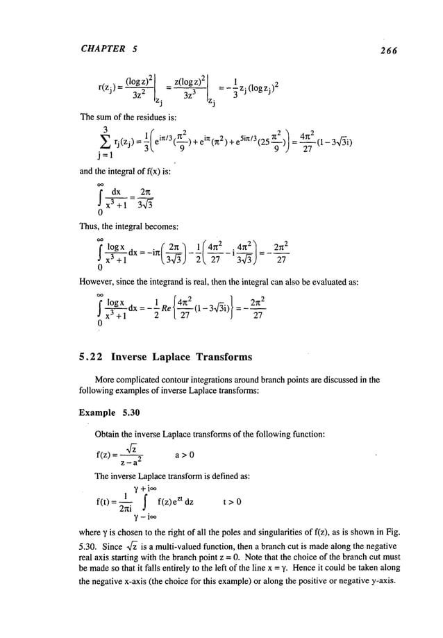 CHAPTER 5 266
(log z)2 = z(log z)2 ] 1
r(zj)= 2 zj
3z3 Izj
=-’~ zj(IOgzj)2
Thesumof the residues is:
2
3
1 ( i~/3.~ . iz~. 7~2 2
Z rj(zj)=-~e I.-ff-)+e ~,Tz )+eSin/3(25---~ -) =-4-~-7 (1-3af~ii)
j=l
andthe integral of f(x) is:
0
Thus, the integral becomes:
7 logx . { 2n) l(4~Z 2 .4~t2) 2rr
2
j
0
However,
since the integrandis real, then the integral can also be evaluatedas:
f logx dx = _1 Re
~4~
2
} 27z
2
a x3 +’---]" 2 l-~-(1- 3-f~i) =
5.2 2 Inverse Laplace Transforms
Morecomplicatedcontourintegrations aroundbranch points are discussed in the
following examplesof inverse Laplacetransforms:
Example 5.30
Obtainthe inverse Laplacetransformsof the following function:
f(z) a > 0
z-a
2
Theinverse Laplacetransformis defined as:
1 ~, +ioo
f(t)=~ f f(z) ztdz
t>0
where), is chosento the right of all the poles andsingularities of f(z), as is shown
in Fig.
5.30. Since ~/~ is a multi-valued function, then a branchcut is madealong the negative
real axis starting with the branchpoint z = 0. Notethat the choice of the branchcut must
be made
so that it falls entirely to the left of the line x = y. Hence
it couldbe: takenalong
the negativex-axis (the choice for this example)
or along the positive or negative y-axis.
 