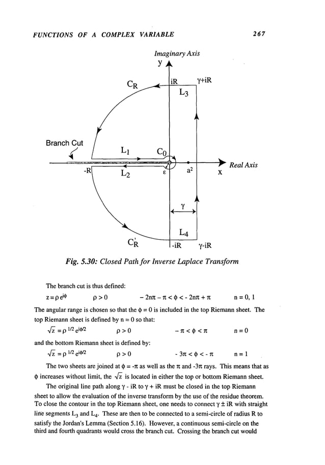 FUNCTIONS OF A COMPLEX VARIABLE 267
BranchCut
Imaginary Axis
Y ~
CR iR
L3
R " a
2
L4
-iR
y+iR
,-iR
~" ReaI Axis
x
Fig. 5.30: Closed Path for Inverse Laplace Transform
Thebranchcut is thus defined:
z =pel* p > 0 - 2nn - ~ < ~ < - 2nn + 7z n = 0, 1
Theangular range is chosenso that the ~ = 0 is included in the top Riemann
sheet. The
top Riemann
sheet is defined by n = 0 so that:
~ =19 1/2 ei~/2 19 > 0 - 71: < ~ < n n = 0
and the bottomRiemann
sheet is defined by:
-~ = p 1/2 ei~/2 p>0 -3~<(~<-~ n=l
Thetwosheets are joined at ~) =-r~ as well as the ~z and-3~ rays. Thismeansthat as
~ increases withoutlimit, the ~ is located in either the top or bottomRiemann
sheet.
Theoriginal line path along ~’ - iR to ~’ + iR mustbe closedin the top Riemann
sheet to allow the evaluationof the inverse transformbythe use of the residue theorem.
Toclose the contourin the top Riemann
sheet, one needsto connect5’ + iR with straight
line segmentsL
3 and L
4. Theseare then to be connectedto a semi-circle of radius Rto
satisfy the Jordan’s Lemma
(Section 5.16). However,
a continuous semi-circle on the
third and fourth quadrants wouldcross the branch cut. Crossingthe branchcut would
 