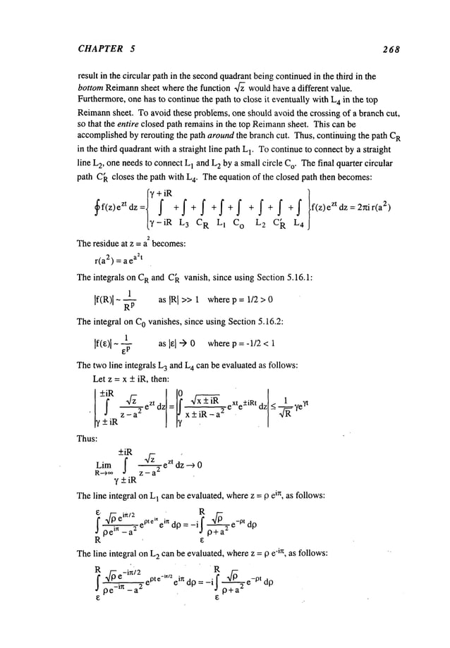 CHAPTER 5 268
result in the circular path in the secondquadrantbeingcontinuedin the third in the
bottom Reimann
sheet where the function ~ wouldhave a different value.
Furthermore,one has to continue the path to close it eventuallywith L
4 .in the top
Reimann
sheet. To avoid these problems, one should avoid the crossing of a branch cut,
so that the entire closed path remainsin the top Reimann
sheet. This can be
accomplishedby rerouting the path aroundthe branch cut. Thus, continuing the path C
R
in the third quadrantwitha straight line path L
1. Tocontinue to connectby a straight
line L
2, oneneedsto connectL
1 andL
2 by a small circle C
o. Thefinal quarter circular
path C
Acloses the path with L
4. Theequation of the closed path then becomes:
3f¢>eZ +f+f+f+f+f+f+f f(z)eZtdz =2~ir(a
2)
-iR L3 CR L1 Co L2 Ci~ L
4
2
Theresidue at z = a becomes:
r(a2) = a e
a2t
Theintegrals on C
Rand C
A vanish, since using Section 5.16.1:
1
If(R)l Rp as IR[ >> 1 where p = 1/2 > 0
Theintegral on COvanishes, since using Section 5.16.2:
1
If(e)l as lel -->0 wherep = -1/2 < 1
Thetwoline integrals L
3 and L
4 can be evaluated as follows:
Let z = x + iR, then:
+i R ,~- eZtdzl=l ! ~/-~+iR eXte+iRtdz< 1 ?t
.
z_a2 x+iR-a
2
_ -~- ye
y +iR
Thus:
~z ezt dz ._9
0
Lim
R-->oo Z -- a
2
y _+iR
Theline integral onL
1 canbe evaluated,wherez = 13ein, as follows:
E, .~ ei~/2 . ¯ R
pte
~nin ’ ~ dp
I ~’7~’--~ e e dp=-i I p+a2 ~ e
-pt
R
Theline integral onL
2 canbe evaluated,wherez =13 e-in, as follows:
R R
4pe-i")2 ePte-i=nein d13=
-i f ~-~--P e-pt d13
I pe in _a
2
J p+a
2
 