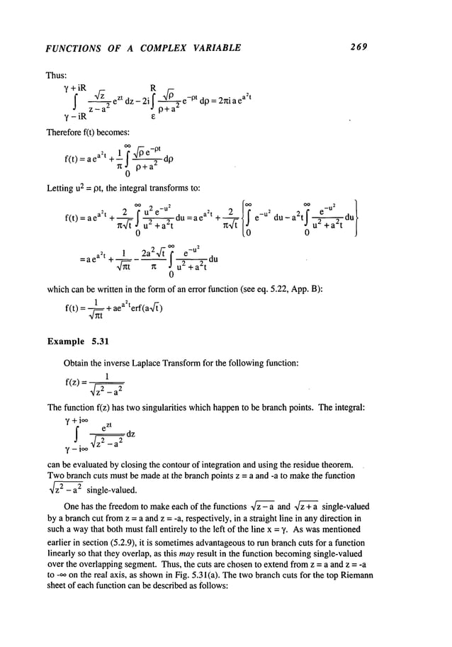 FUNCTIONS OF A COMPLEX VARIABLE 269
Thus:
~
R
~ iR ~- eZtdz_2if ~/-~ e_0tdp:2rriaea2
t
z_a
2 J p+a
2
y - iR e
Thereforef(t) becomes:
f(t)=aea2t+ 1 7~e-0td~
"~0 P+a~ v
Lettingu2 = pt, the integral transformsto:
2 OOu2e_U
2 2
oo oo
--du =ae a:t +~--~ e -u2 du_ a2t~ U2 +a2t
f(t) = a ea2t +’~--’~f u2+act
0 0
oo 2
1 2a2~ e
-u
=ae ah ÷ ~
~
f~du
0
whichcan be written in the formof an error function (see eq. 5.22, App.B):
1 2
f(t) = ~ + a terf(a-~/~)
4nt
Example 5.31
Obtain the inverse LaplaceTransform
for the followingfunction:
1
f(z)
~z2 _ a
2
Thefunction f(z) has twosingularities whichhappento be branch points. Theintegral:
~(+ioo
e
zt
can be evaluated by closing the contourof integration and using the residue theorem.
Twobranchcuts mustbe madeat the branch points z = a and -a to makethe function
~z~- a2 single-valued.
One has the freedom to make each of the functions ~ and ~ single-valued
by a branchcut fromz = a and z = -a, respectively, in a straight line in anydirection in
such a waythat both mustfall entirely to the left of the line x = %Aswasmentioned
earlier in section (5.2.9), it is sometimes
advantageous
to run branchcuts for a function
linearly so that they overlap, as this mayresult in the function becoming
single-valued
over the overlappingsegment.Thus, the cuts are chosento extendfromz = a and z = -a
to -~ on the real axis, as shown
in Fig. 5.31(a). Thetwobranch cuts for the top Riemann
sheet of each function can be describedas follows:
 