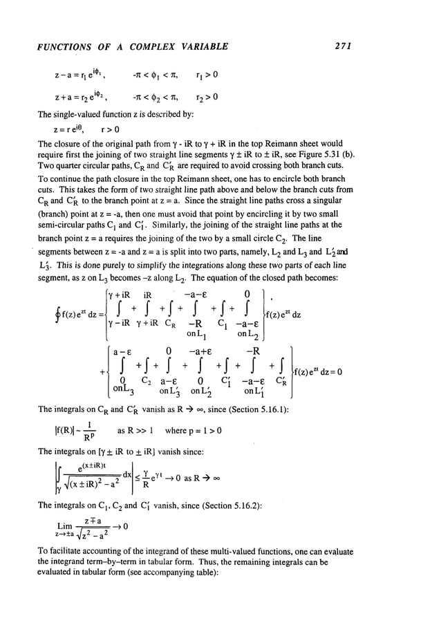 FUNCTIONS OF A COMPLEX VARIABLE 271
z-a=rl
ei~t, -~Z<Ol <~, rl>0
z+a=r2
ei~2
, -71; < (~2 < ’/1; , r2>0
Thesingle-valuedfunction z is describedby:
z =r e
i0, r > 0
Theclosure of the original path from3’ - iR to 3’ + iR in the top Reimann
sheet would
require first the joining of twostraight line segments
3’ +iR to + iR, see Figure5.31(b).
Twoquarter circular paths, C
Rand C~are required to avoid crossing both branchcuts.
Tocontinue the path closure in the top Reimann
sheet, one has to encircle both branch
cuts. This takes the formof twostraight line path aboveand belowthe branch cuts from
C
Rand C~to the branchpoint at z = a. Since the straight line paths cross a singular
(branch)point at z = -a, then one mustavoidthat point by encircling it by twosmall
semi-circular paths C! and C~.Similarly, the joining of the straight line paths at the
branchpoint z = a requires the joining of the twoby a smallcircle C
2. Theline
segmentsbetweenz = -a and z = a is split into twoparts, namely,L
2 and L
3 and L[ and
L~. This is donepurely to simplify the integrations along these twoparts of each line
segment, as z on L
3 becomes-z along L
2. Theequation of the closed path becomes:
f
3’ + iR iR
~f(z)e zt dz= f + f + f
3’-iR 3’+iR C
R
a-£
0
onL
3
0
Ca a-E
onL~
+ f + f + f fz)eZtdz
-R c 1 -a-e
onL1 on L
2
-a+e -R )
+ ~ +I + ~ + ~ f(z)eZtdz=0
0 c i -a-e c~
onL~ onL
i
Theintegrals on C
Rand C~vanish as R"-> oo, since (Section 5.16.1):
1
If(R)l- ~- as R >> 1 where p = 1 > 0
Theintegrals on[3’+ iR to + iR] vanish since:
e(x+iR)t
I
l!4(x +iR)~--a2 dx< ~e~,t-->0 as R -->
Theintegrals on C
1, C
2 and C~vanish, since (Section 5.16.2):
z~a
Lim -- --> 0
z-~_+a~z2 _ a
2
Tofacilitate accountingof the integrandof these multi-valuedfunctions, onecan evaluate
the integrand term-by-termin tabular form. Thus, the remainingintegrals can be
evaluated in tabular form(see accompanying
table):
 