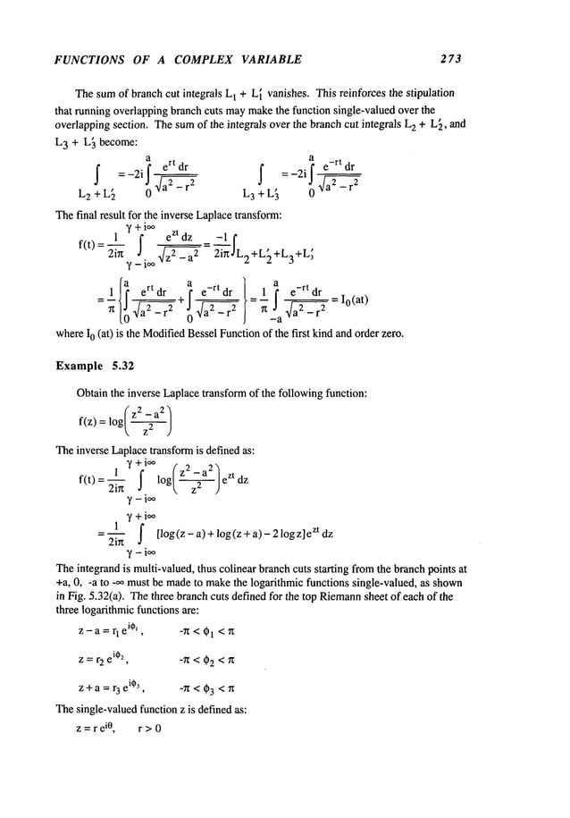 FUNCTIONS OF A COMPLEX VARIABLE 273
Thesumof branchcut integrals L
1 + L~vanishes. This reinforces the stipulation
that running overlappingbranch cuts maymakethe function single-valued over the
overlappingsection. Thesumof the integrals over the branch cut integrals L
2 + L~, and
L3 + L~ become:
a a
I =-2il ert dr I =-2il e-rt’--dr
L2 + L2 0 ~a2 - r2
’ L3+L 0
Thefinal result for the inverse Laplacetransform:
f(t)
+
I ezt dz -1
2ir~ ¯ 2+L
2
e-rt dr 1 e-rt dr = i0(at)
whereI0 (at) is the Modified
BesselFunctionof the first kindandorder zero.
Example 5.32
Obtainthe inverse Laplacetransformof the followingfunction:
(z 2 _a
2)
f(z) : log/---~---
)
Theinverse Laplacetransformis definedas:
1 y+io~ 2 2
7 +i~
1
~ ~ [l°g(z-~)+l°g(z+a)-21°gz]
ez td z
Theintegrand is multi-valued, thus colinear branchcuts sta~ing fromthe branchpoints at
+a, 0, -a to -~ must be madeto makethe log~thmic functions single-valued, as shown
in Ng. 5.32(a). Thethree branch cuts de~nedfor the top Riemann
sheet of each of the
three logarithmicfunctionsare:
z-a= rl
ei0’, -~ < ~1 <g
z = r2 e
i02
, -/~ < 02 </~
z + a = r 3 e
i03
, -Tz < (~3 < ~
Thesingle-valuedfunction z is definedas:
z = r e
i0, r > 0
 