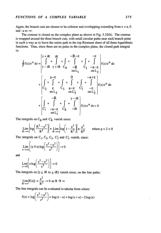 FUNCTIONS OF A COMPLEX VARIABLE 275
Again,the branch cuts are chosento be colinear and overlappingextending fromx = a, 0
and-a to _oo.
Thecontour is closed on the complexplane as shownin Fig. 5.32(b). Thecontour
is wrapped
aroundthe three branchcuts, with small circular paths near each branchpoint
in such a wayas to leave the entire path in the top Riemann
sheet of all three logarithmic
functions. Thus,since there are no poles in the complex
plane, the closed path integral
is:
’I ¯¯ I
ff(z) zt dz
~’-iR ~’+iR C
R -R
on L
1
[c~2
a-e 0
+ +f +I+f +
E C~ a-E
on L
3 on L~
ICY i -R
y - iR
+
-a-E Ck -iR
on L~
--E
C1 -a-E
on L
2
-a+E t
f + f f(z)e
zt
c[
on L~
f(z)e zt dz= 0
Theintegrals on CR and C~vanish since:
log( R2. -a 2/
R
2 )I-RL~]I°g(1-~2)I
---a’~-~-Rp
Theintegrals on C1, C2, Ca, C~and C~vanish, since:
~- (’z
2
Lim/(z :1: a) 1og/------:l-//~
z-,_+a~_ ~. z
~
Lim[- (z2 _a2"~’l
Theintegrals on D’-+ iR to +_iR] vanishsince, on the line paths:
LimIf(z)l-~ a2
R---~,~ ~-T--~ 0 as R-) ~°
Theline integrals can be evaluatedin tabular formwhere:
(z2 _a:~
f(z) = log |----5~] =log (z - a) ÷log (z ÷ a)- 2 log
z- fl
dz
where p = 2 > 0
 